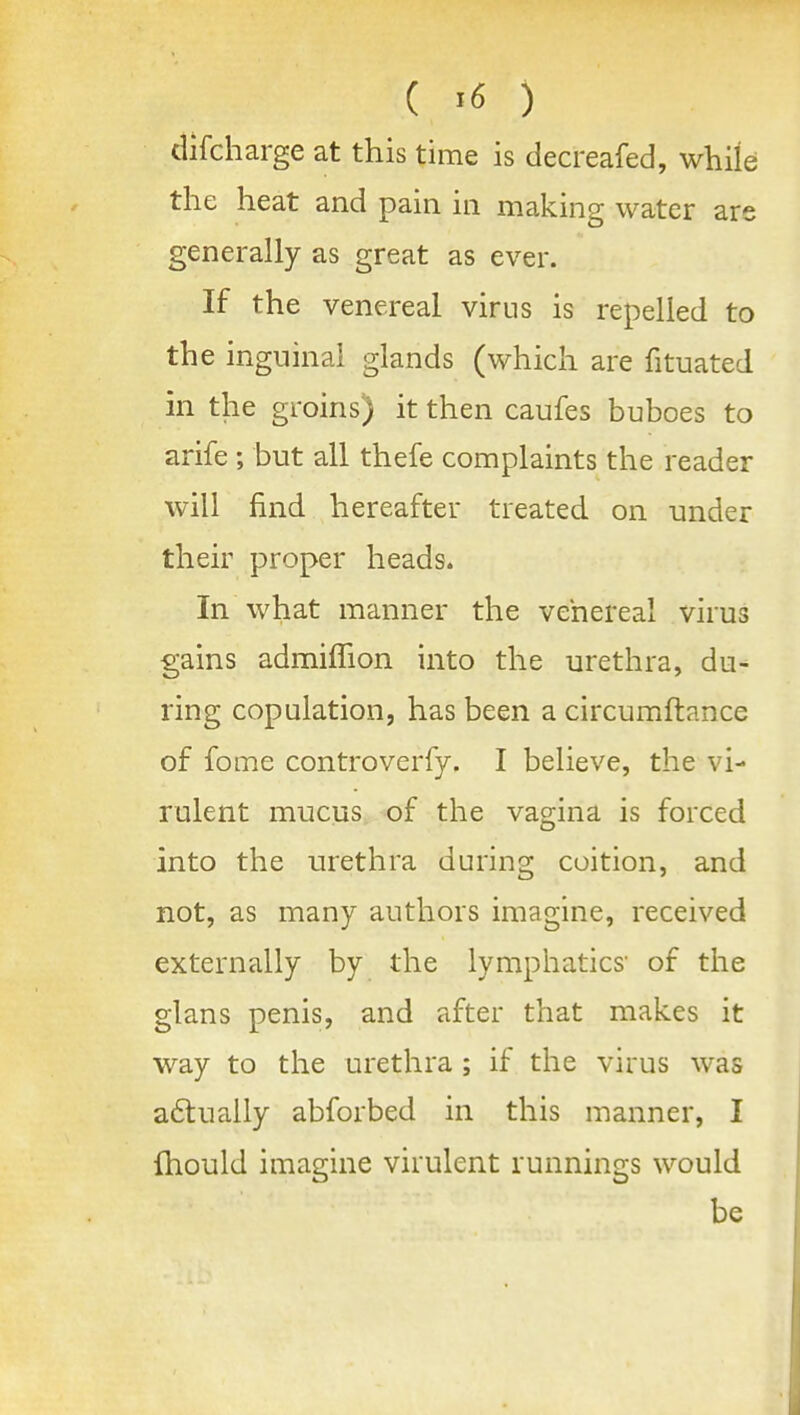 ( ^6 ) difcharge at this time is decreafed, while the heat and pain in making water are generally as great as ever. If the venereal virus is repelled to the inguinal glands (which are fituated in the groins) it then caufes buboes to arife ; but all thefe complaints the reader will find hereafter treated on under their proper heads. In what manner the venereal virus gains admiflion into the urethra, du- ring copulation, has been a circumftance of fome controverfy. I believe, the vi- rulent mucus of the vagina is forced into the urethra during coition, and not, as many authors imagine, received externally by the lymphatics- of the glans penis, and after that makes it way to the urethra ; if the virus was a6tually abforbed in this manner, I fhould imagine virulent runnings would be