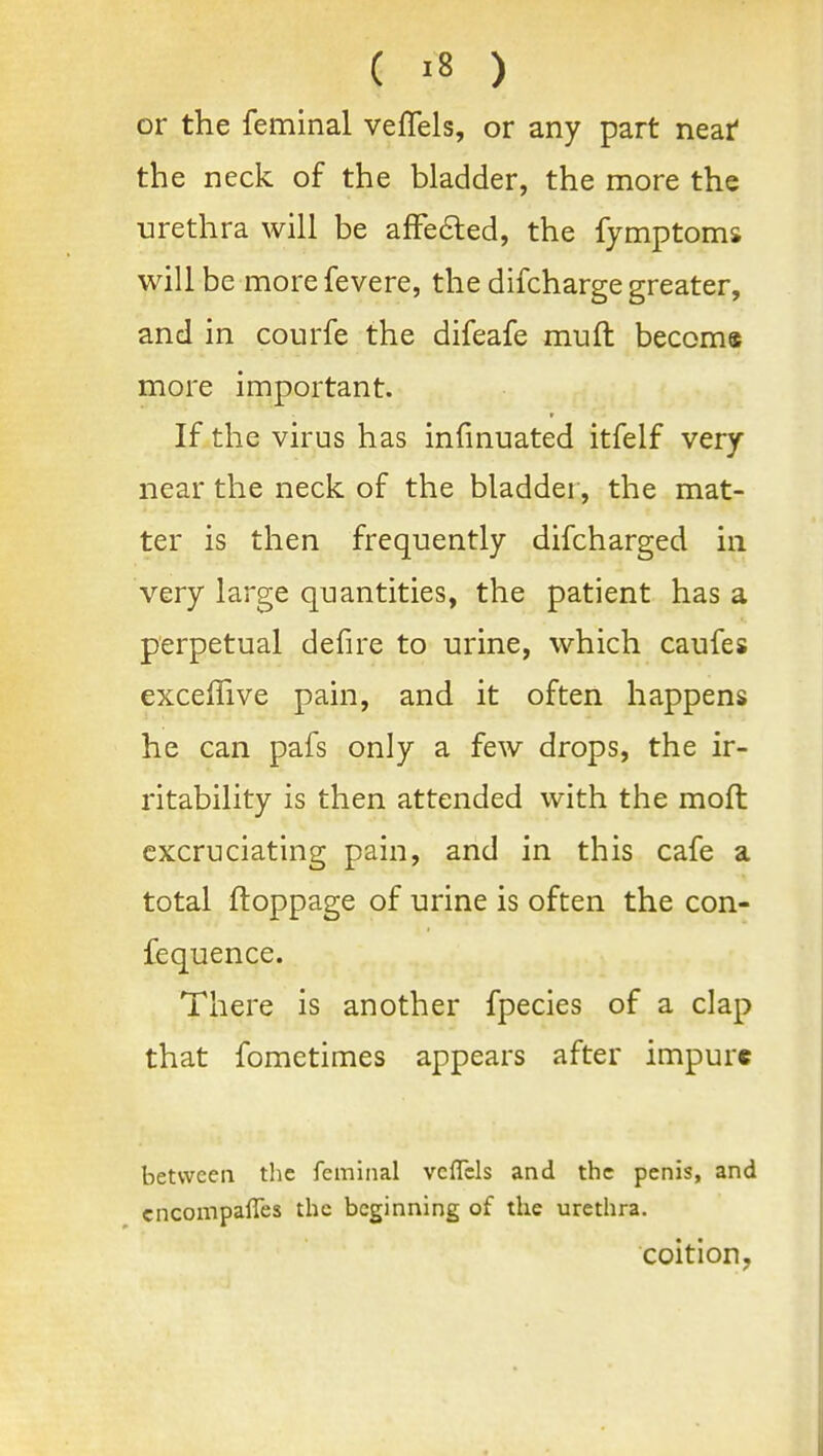 or the feminal velTels, or any part near' the neck of the bladder, the more the urethra will be afFe6led, the fymptoms will be morefevere, the difcharge greater, and in courfe the difeafe muft beccma more important. If the virus has infmuated itfelf very near the neck of the bladder, the mat- ter is then frequently difcharged in very large quantities, the patient has a perpetual defire to urine, which caufes exceffive pain, and it often happens he can pafs only a few drops, the ir- ritability is then attended with the moft excruciating pain, and in this cafe a total ftoppage of urine is often the con- fequence. There is another fpecies of a clap that fometimes appears after impure between the feminal vcflcls and the penis, and cncompafies the beginning of the urethra. coition,