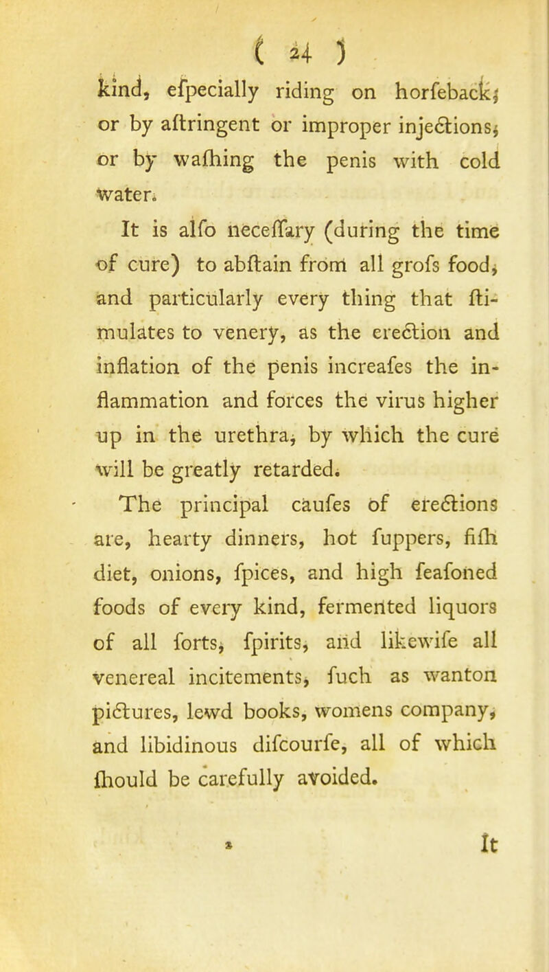 kind, eipecially riding on horfebacki or by aftringent or improper inje6tionSi or by wafhing the penis with cold water; It is aifo necefTary (during the time of cure) to abftain from all grofs foodj and particularly every thing that fti- mulates to venery, as the ereclion and inflation of the penis increafes the in- flammation and forces the virus higher Up in the urethraj by which the cure will be greatly retarded. The principal caufes of ere6lions are, hearty dinners, hot fuppers, fifh diet, onions, fpices, and high feafoned foods of every kind, fermented liquors of all fortSj fpirits, arid likewife all venereal incitements^ fuch as wanton pi6tures, lewd books, womens company, and libidinous difcourfe, all of which fliould be carefully avoided. It