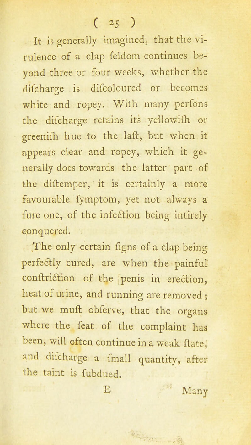 ( ^5 ) It is generally imagined, that the vi- rulence of a clap feldom continues be- yond three or four weeks, whether the difcharee is difcoloured or becomes white and ropey. With many perfons the difcharge retains its yellowifli or greenilli hue to the laft, but when it appears clear and ropey, which it ge- nerally does towards the latter part of the diftemper, it is certainly a more favourable fymptom, yet not always a fare one, of the infe6tion being intirely conquered. The only certain figns of a clap being perfedly cured, are when the painful conftriclion of the .'penis in ere61:ion, heat of urine, and running are removed ; but we muft obferve, that the organs where the feat of the complaint has been, will often continue in a weak ftate, and difcharge a fmall quantity, after the taint is fubdued. E Many