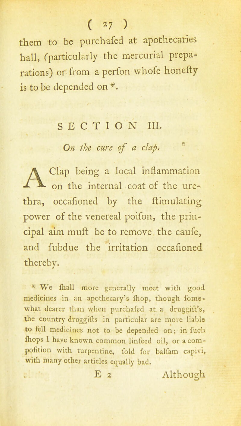 ( ^7 ) them to be purchafed at apothecaries hall, Cparticularly the mercurial prepa- rations) or from a perfon whofe honefty is to be depended on *. SECTION III. On the cure of a clap.  AClap being a local inflammation on the internal coat of the ure- thra, occafioned by the ftimulating power of the venereal poifon, the prin- cipal aim mufl be to remove the caufe, and fubdne the irritation occafioned thereby. * We fliall more generally meet with good medicines in an apotliecary's Ihop, though fome- what dearer than when purchafed at a druggift's, the country druggifts in particular are more liable to fell medicines not to be depended on; in fuch Ihops 1 have known common linfeed oil, or acom- pofition with turpentine, fold for balfam capivi, with many other articles equally bad. E 2 Although