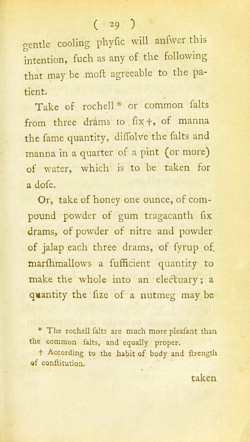 gentle cooling phyfic will anfwer this hitention, fuch as any of the following that may be moft agreeable to the pa- tient. Take of rochell * or common falts from three drams to fix f, of manna the fame quantity, diffolve the falts and manna in a quarter of a pint (or more) of water, which is to be taken for a dofe. Or, take of honey one ounce, of com- pound powder of gum tragacanth fix drams, of powder of nitre and powder of jalap each three drams, of fyrup of marfhmallows a fufficient quantity to make the whole mto an electuary; a quantity the fize of a nutmeg may be * The rochell falts are much more pleafant than the common falts, and equally proper. t According to the habit of body and ftrengtli of conllitution.