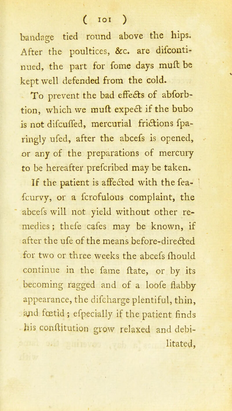 ( 10. ) bandage tied round above the hips. After the poultices, &c, are difconti- nued, the part for fome days mull be kept well defended from the cold. To prevent the bad effe6ts of abforb- tion, which we muft expe6l if the bubo is not difcuffed, mercurial fri6lions fpa- ringly ufed, after the abcefs is opened, or any of the preparations of mercury to be hereafter prefcribed may be taken. If the patient is affe6ted with the fea- fcurvy, or a fcrofulous complaint, the abcefs will not yield without other re- medies ; thefe cafes may be known, if after the ufe of the means before-dire6ted for two or three weeks the abcefs fliould continue in the fame ftate, or by its becoming ragged and of a loofe flabby appearance, the difcharge plentiful, thin, ^^id fcetid ; efpecially if the patient finds his conftitution grow relaxed and debi- litated,