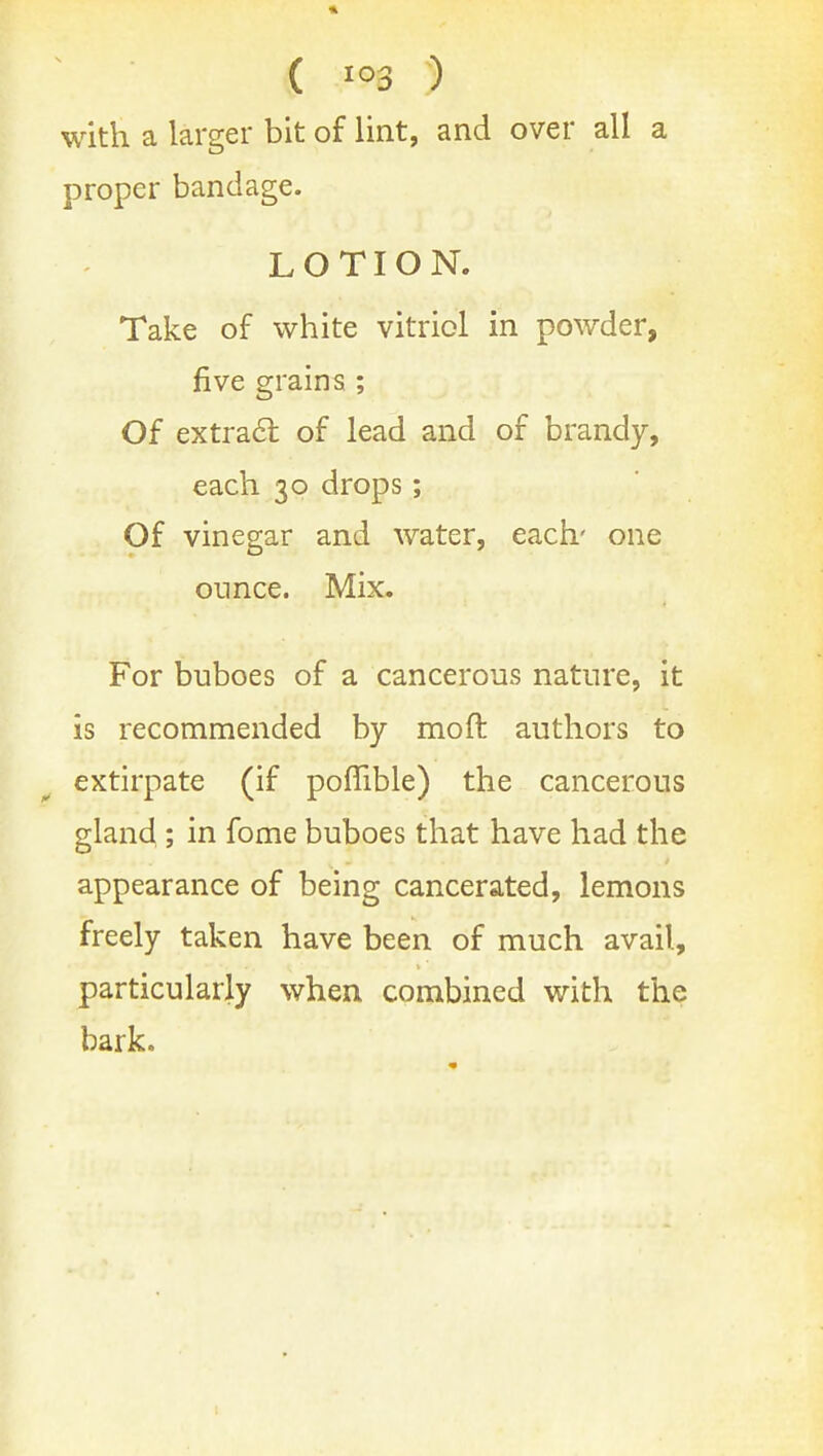 ( ) with a larger bit of lint, and over all a proper bandage. LOTION. Take of white vitriol in powder, five grains ; Of extra61; of lead and of brandy, each 30 drops; Of vinegar and water, each' one ounce. Mix. For buboes of a cancerous nature, it is recommended by moft authors to extirpate (if poffible) the cancerous gland ; in fome buboes that have had the appearance of being cancerated, lemons freely taken have been of much avail, particularly when combined with the bark.