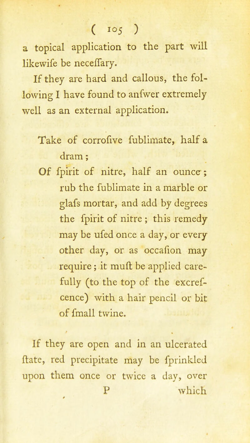 ( '°5 ) a topical application to the part will likewife be neceflary. If they are hard and callous, the fol- lowing I have found to anfwer extremely well as an external application. Take of corrofive fublimate, half a dram; Of fpirit of nitre, half an ounce; rub the fublimate in a marble or glafs mortar, and add by degrees the fpirit of nitre ; this remedy may be ufed once a day, or every other day, or as occafion may require; it mull be applied care- fully (to the top of the excref- cence) with a hair pencil or bit of fmall twine. If they are open and in an ulcerated ftate, red precipitate may be fprinkled upon them once or twice a day, over P which