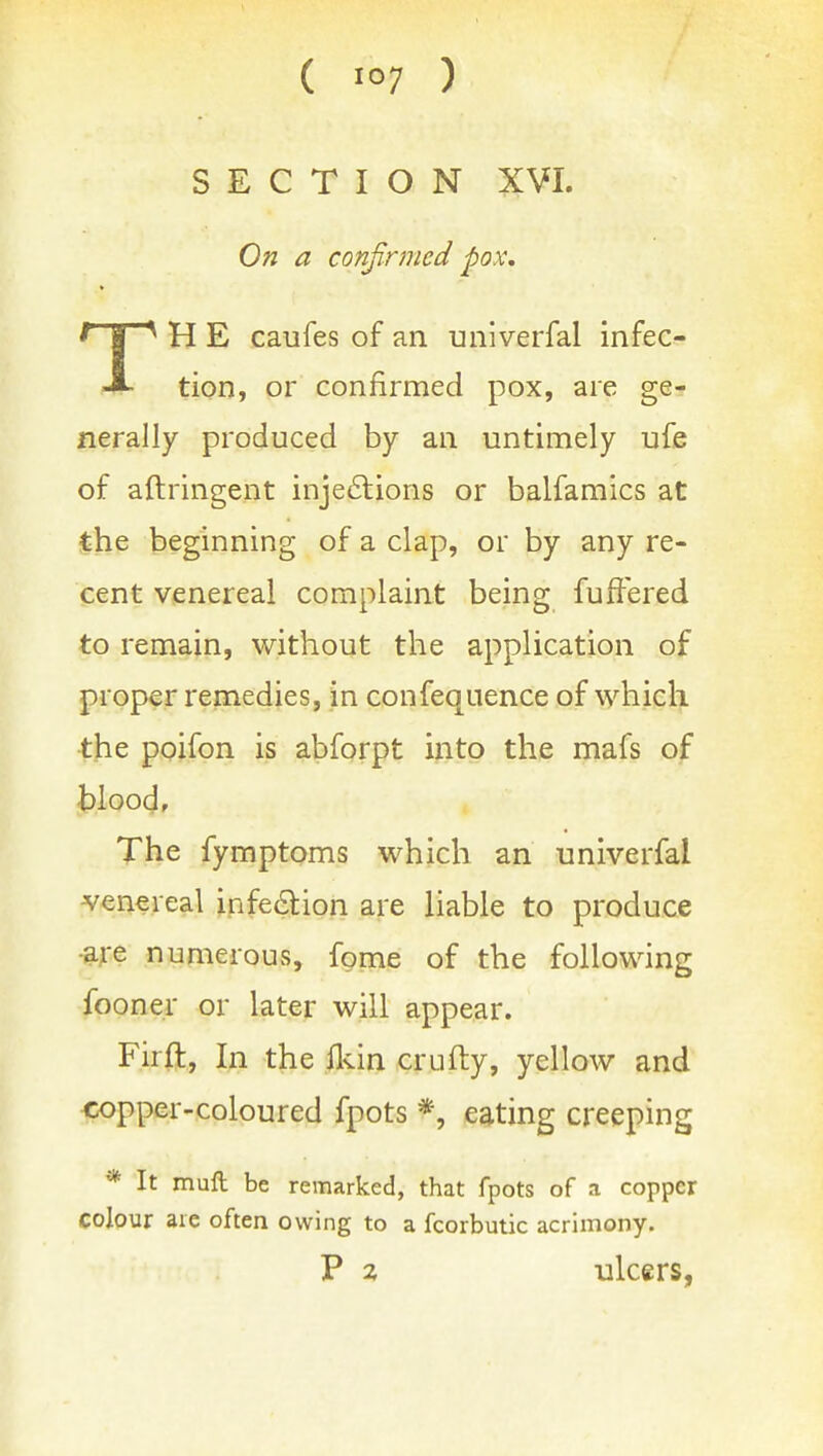 ( 10? ) SECTION XVI. On a confirmed pox, TH E caufes of an univerfal infec- tion, or confirmed pox, are ge- nerally produced by an untimely ufe of aftringent inje6lions or balfamics at the beginning of a clap, or by any re- cent venereal complaint being fuffered to remain, without the application of proper remedies, in confequence of which the poifon is abforpt into the mafs of The fymptoms which an univerfal venereal infedlion are liable to produce -are numerous, fpme of the following fooner or later will appear. Firft, In the flvin crufty, yellow and ■copper-coloured fpots *, eating creeping * It mull be remarked, that fpots of a copper colour are often owing to a fcorbutic acrimony. P 2. ulcers,