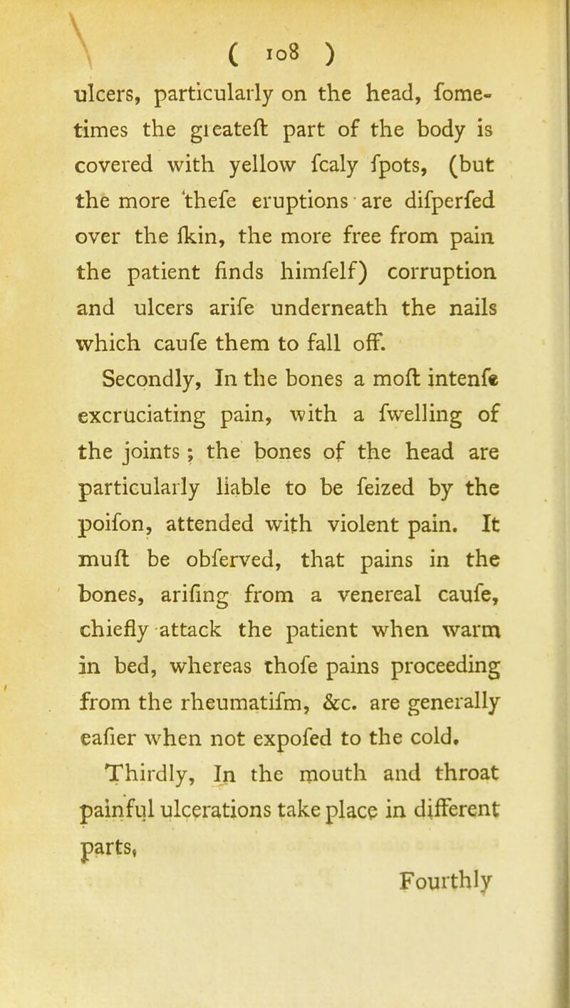 \ ( 'o8 ) ulcers, particularly on the head, fome- times the gieateft part of the body is covered with yellow fcaly fpots, (but the more 'thefe eruptions are difperfed over the Ikin, the more free from pain the patient finds himfelf) corruption and ulcers arife underneath the nails which caufe them to fall off. Secondly, In the bones a mofl intenfe excruciating pain, with a fwelHng of the joints; the bones of the head are particularly liable to be feized by the poifon, attended with violent pain. It muft be obferved, that pains in the bones, arifing from a venereal caufe, chiefly attack the patient when warm in bed, whereas thofe pains proceeding from the rheumatifm, &c. are generally eafier when not expofed to the cold. Thirdly, In the mouth and throat painful ulcerations take place in different parts, Fourthly