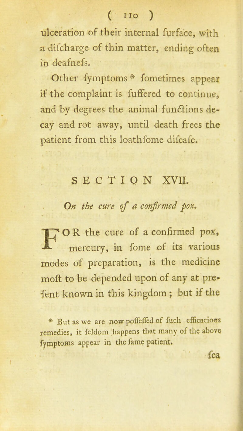 ulceration of their internal furface, with a difcharge of thin matter, ending often in deafnefs. Other fymptoms * fometimes appear if the complaint is fuffered to continue, and by degrees the animal fun61:ions de- cay and rot away, until death frees the patient from this loathfome difeafe. S E C T I Q N XVII. On the cure of a confirmed pox, FO R the cure of a confirmed pox, mercury, in fome of its various modes of preparation, is the medicine moft to be depended upon of any at pre- fent known in this kingdom; but if the * But as we are now poflefled of fuch efficacions remedies, it feldom happens that many of the above fyinptoms appear in the fame patient. fea