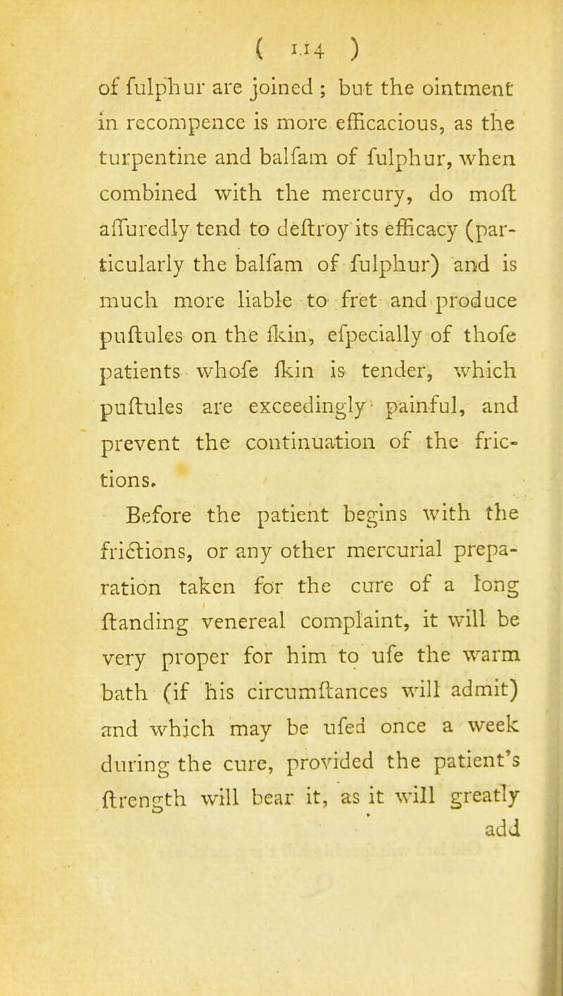 of fulphur are joined ; but the ointment in rccompence is more efEcacious, as the turpentine and balfam of fulphur, when combined with the mercury, do moft afTuredly tend to deftroy its efficacy (par- ticularly the balfam of fulphur) and is much more liable to fret and produce puflules on the fldn, efpecially of thofe patients whofe Ikin is tender, which puflules are exceedingly- painful, and prevent the continuation of the fric- tions. Before the patient begins with the fri6lions, or any other mercurial prepa- ration taken for the cure of a long {landing venereal complaint, it will be very proper for him to ufe the warm bath (if his circumftances will admit) and which may be ufed once a week during the cure, provided the patient*s llrength will bear it, as it will greatly add