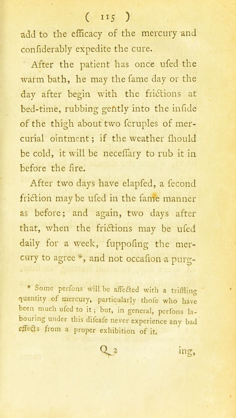 add to the efficacy of the mercury and confiderably expedite the cure. After the patient has once ufed the warm bath, he may the fame day or the day after begin with the fri6lions at bed-time, rubbing gently into the infide of the thigh about two fcruples of mer- curial ointment; if the weather fliould be cold, it will be neceflary to rub it in before the fire. After two days have elapfed, a fecond fri6tion maybe ufed in the fame manner as before; and again, two days after that, when the fri6lions may be ufed daily for a week, fuppofmg the mer- cury to agree *, and not occafion a purg- * Some perfoiis will be afFefted with a triffliiig quantity of mercury, particularly thofe who have been much ufed to it; but, in general, pcrfons la- bouring under this difeafe never experience any bad cffe(3:s from a proper exhibition of it.