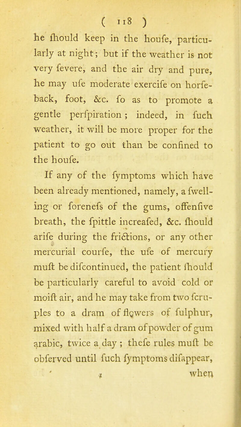 ( ) he fliould keep in the houfe, particu- larly at night; but if the weather is not very fevere, and the air dry and pure, he may ufe moderate exercife on horfe- back, foot, &c. fo as to promote a gentle perfpiration; indeed, in fueh weather, it will be more proper for the patient to go out than be confined to the houfe. If any of the fymptoms which have been already mentioned, namely, afwell- ing or forenefs of the gums, ofFenfive breath, the fpittle increafed, &c. Ihould arife during the fri6tions, or any other mercurial courfe, the ufe of mercury muft be difcontinued, the patient Ihould be particularly careful to avoid cold or moift air, and he may take from two fcru- ples to a dram of flgwers of fulphur, mixed with half a dram of powder of gum j^rabic, twice a day ; thefe rules muft be obferved until fuch fymptoms difappear, -? wher^