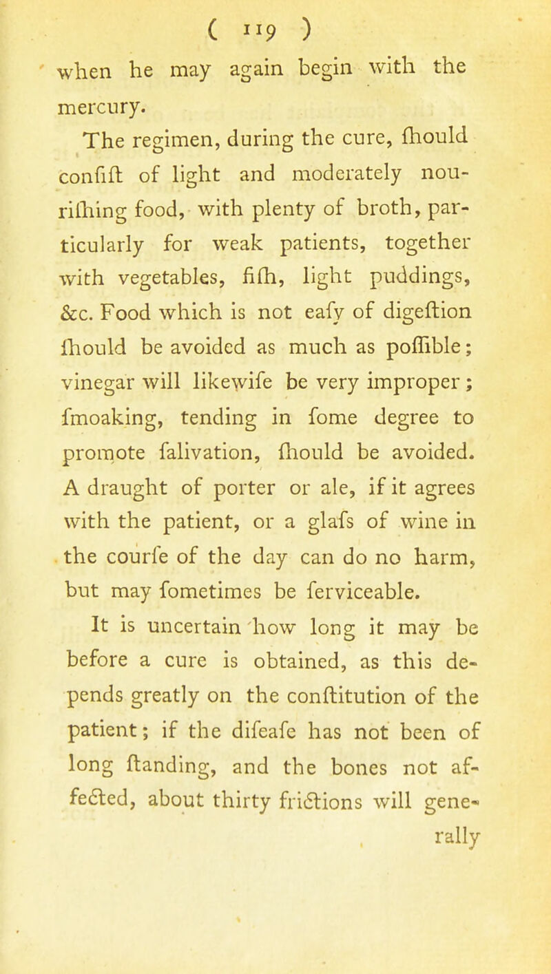 ( ) when he may again begin with the mercury. The regimen, during the cure, fhould confift of Hght and moderately nou- rilhing food, with plenty of broth, par- ticularly for weak patients, together with vegetables, fifh, light puddings, &c. Food which is not eafy of digeftion fhould be avoided as much as poffible; vinegar will likewife be very improper; fmoaking, tending in fome degree to promote falivation, lliould be avoided. A draught of porter or ale, if it agrees with the patient, or a glafs of wine in the courfe of the day can do no harm, but may fometimes be ferviceable. It is uncertain how long it may be before a cure is obtained, as this de- pends greatly on the conftitution of the patient; if the difeafe has not been of long (landing, and the bones not af- fedled, about thirty fri6tions will gene- rally