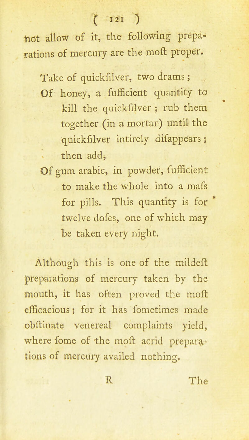 hot allow of it, the following prepa- rations of mercury are the moft proper. Take of quickfilver, two drams; Of honey, a fnfficient quantity to kill the quickfilver ; rub them together (in a mortar) until the quickfilver intirely difappears; then add, Of gum arable, in powder, fufEcient to make the whole into a mafs for pills. This quantity is for ' twelve dofes, one of which may be taken every night. Although this is one of the mildeft preparations of mercury taken by the mouth, it has often proved the moft efficacious; for it has fometimes made obftinate venereal complaints yield, where fome of the moft acrid preparg^- tions of mercury availed nothing. R The