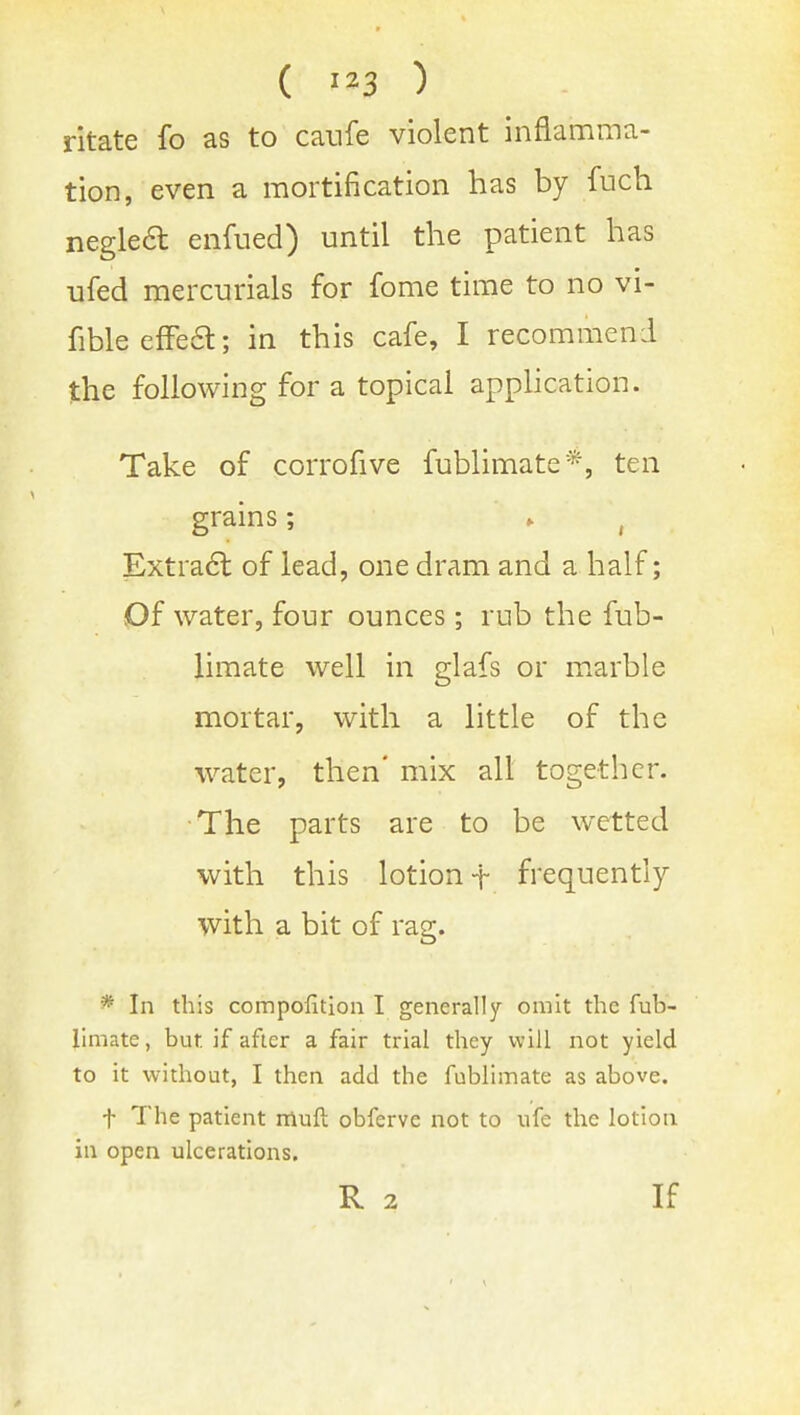 ( ) ritate fo as to caufe violent inflamma- tion, even a mortification has by fuch neglea enfued) until the patient has ufed mercurials for fome time to no vi- fibleefFea; in this cafe, I recommend the following for a topical apphcation. Take of corrofive fublimate*, ten grains; . , Extraa of lead, one dram and a half; Of water, four ounces; rub the fub- limate well in glafs or mxarble mortar, with a little of the water, then' mix all together. •The parts are to be wetted with this lotion t frequently with a bit of rag. * In this compofition I generally omit the fub- limate , but if after a fair trial they will not yield to it without, I then add the fublimate as above. t The patient rrluft obferve not to ufe the lotion in open ulcerations. R 2 If