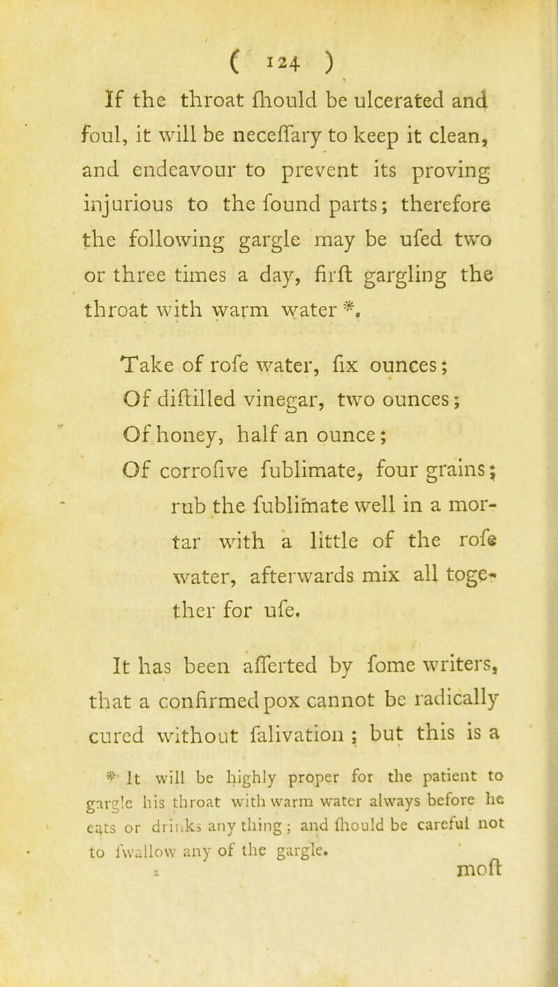 ( ) if the throat fhould be ulcerated and foul, it will be neceffary to keep it clean, and endeavour to prevent its proving injurious to the found parts; therefore the following gargle may be ufed two or three times a day, firfl gargling the throat with warm water *. Take of rofe water, fix ounces; Of diftilled vinegar, two ounces; Of honey, half an ounce; Of corrofive fublimate, four grains; rub the fublimate well in a mor- tar with a little of the rofs water, afterwards mix all toge- ther for ufe. It has been afferted by fome writers, that a confirmed pox cannot be radically cured without falivation ; but this is a * It will be highly proper for the patient to gargle his throat with warm water always before he e£^ts or drinks any thing ; and fliould be careful not to fwallow any of the gargle, 1 mofl