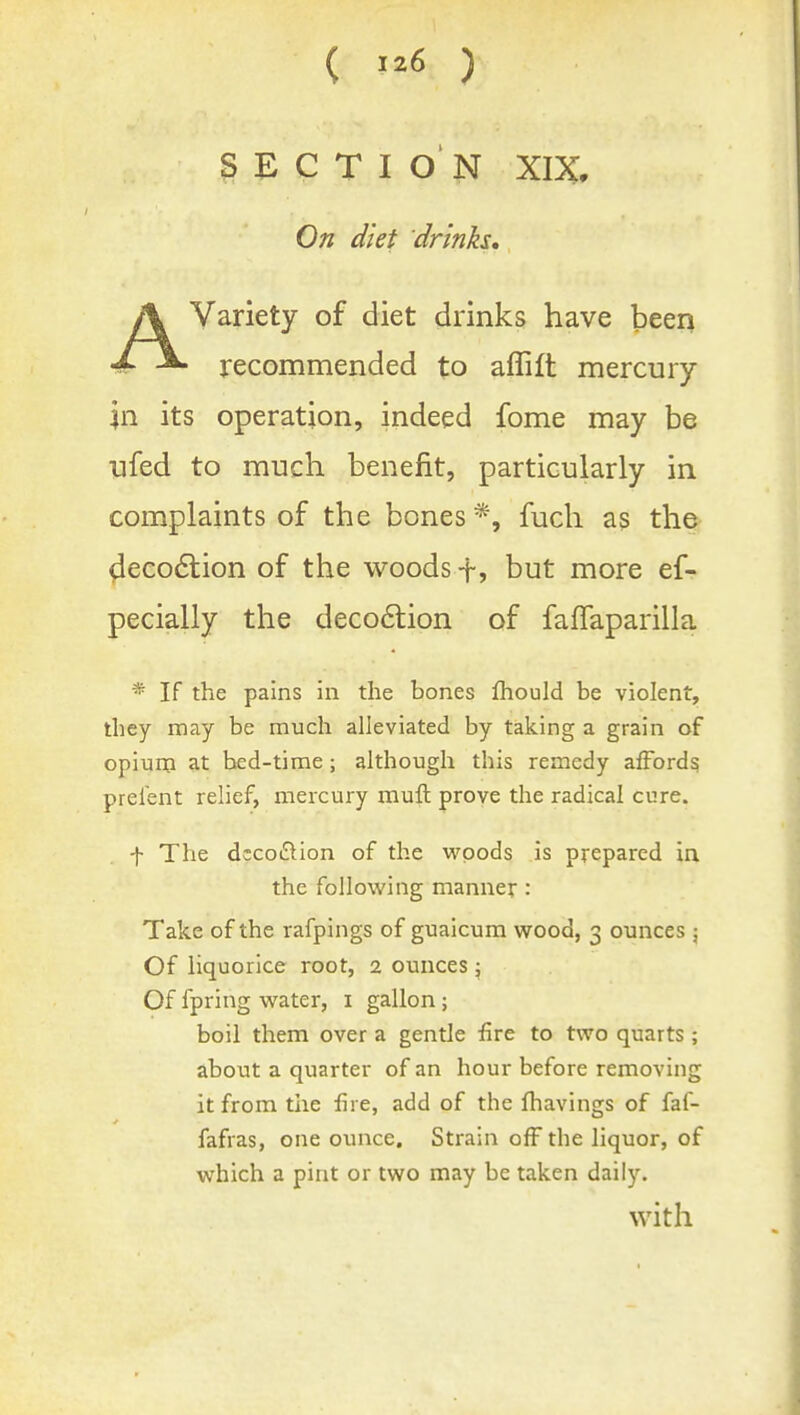 SECTION XIX, On diet drinks, AVariety of diet drinks have been recommended to aflift mercury In its operation, indeed fome may be ufed to much benefit, particularly in complaints of the bones *, fuch as the ^ieco6lion of the woods ■f, but more ef- pecially the deco6lion of faffaparilla * If the pains in the bones Ihould be violent, they may be much alleviated by taking a grain of opium at bed-time; although this remedy afford^ prefent relief, mercury mull proye the radical cure. f The dccoftion of the woods is prepared in the following manner : Take of the rafpings of guaicum wood, 3 ounces 5 Of liquorice root, 2 ounces; Of fpring water, i gallon; boil them over a gentle fire to two quarts ; about a quarter of an hour before removing it from tlie fire, add of the fhavings of faf- fafras, one ounce. Strain off the liquor, of which a pint or two may be taken daily. with