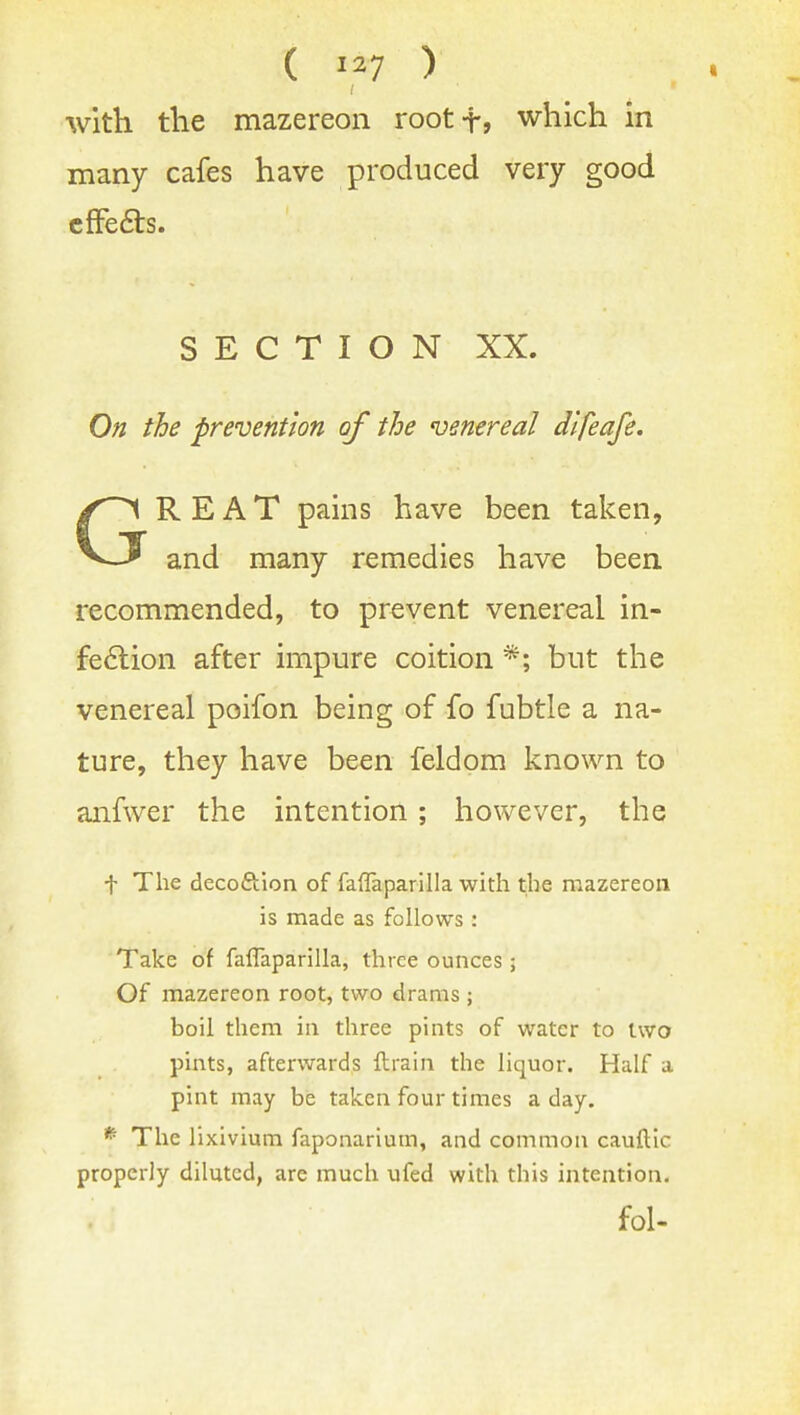 ( ) with the mazereon rootf? which in many cafes have produced very good cfFe6ls. SECTION XX. On the prevention of the venereal dlfeafe. GREAT pains have been taken, and many remedies have been recommended, to prevent venereal in- fe6lion after impure coition *; but the venereal poifon being of fo fubtle a na- ture, they have been feldom known to aiifwer the intention; however, the t The decoftion of faflaparilla with the mazereon is made as follows : Take of faflaparilla, three ounces; Of mazereon root, two drams ; boil them in three pints of water to two pints, afterwards ftrain the liquor. Half a pint may be taken four times a day. * The lixivium faponarium, and common cauftic properly diluted, are much ufed with this intention. fol-