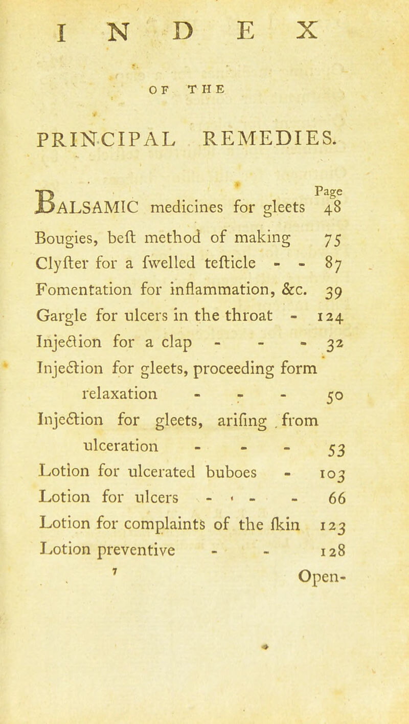 INDEX OF THE PRINCIPAL REMEDIES. BPage ALSAMIC medicines for gleets 48 Bougies, beft method of making 75 Clyfter for a fwelled tefticle - - 87 Fomentation for inflammation, &c. 39 Gargle for ulcers in the throat - 124 Inje6lion for a clap - - - 32 Tnje6lion for gleets, proceeding form relaxation - - - 50 Inje6lion for gleets, arifmg . from ulceration - - - 53 Lotion for ulcerated buboes - 103 Lotion for ulcers - . - - 66 Lotion for complaints of the fkin 123 IvOtion preventive - - 128 ^ Open-