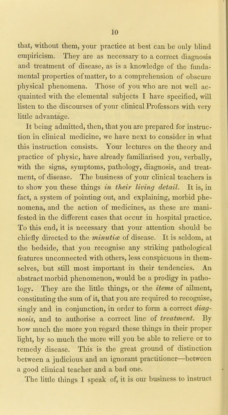 that, without them, your practice at best can be only blind empiricism. They are as necessary to a correct diagnosis and treatment of disease, as is a knowledge of the funda- mental properties of matter, to a comprehension of obscure physical phenomena. Those of you who are not well ac- quainted with the elemental subjects I have specified, will listen to the discourses of your clinical Professors with very little advantage. It being admitted, then, that you are prepared for instruc- tion in clinical medicine, we have next to consider in what this instruction consists. Your lectures on the theory and practice of physic, have already familiarised you, verbally, with the signs, symptoms, pathology, diagnosis, and treat- ment, of disease. The business of yom* clinical teachers is to show you these things in their living detail. It is, in fact, a system of pointing out, and explaining, morbid phe- nomena, and the action of medicines, as these are mani- fested in the different cases that occur in hospital practice. To this end, it is necessary that your attention should be chiefly directed to the minutice of disease. It is seldom, at the bedside, that you recognise any striking pathological features unconnected with others, )ess conspicuous in them- selves, but still most important in their tendencies. An abstract morbid phenomenon, would be a prodigy in patho- logy. They are the little things, or the items of ailment, constituting the sum of it, that you are required to recognise, singly and in conjunction, in order to form a correct diag- nosis, and to authorise a correct line of treatment. By how much the more you regard these things in then- proper light, by so much the more will you be able to relieve or to remedy disease. This is the great ground of distinction between a judicious and an ignorant practitioner—between a good clinical teacher and a bad one. The little things I speak of, it is our business to instiuct