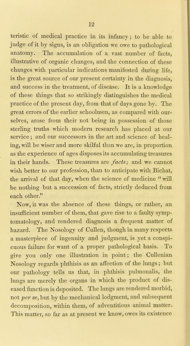 teristic of medical practice in its infancy; to be able to judge of it by signs, is an obligation we owe to pathological anatomy. The accumulation of a vast number of facts, illustrative of organic changes, and the connection of these changes with particular indications manifested during life, is the great source of our present certainty in the diagnosis, and success in the treatment, of disease. It is a knowledge of these things that so strikingly distinguishes the medical practice of the present day, from that of days gone by. The great errors of the earlier schoolmen, as compared with our- selves, arose from their not being in possession of those sterhng truths which modern research has placed at our sendee; and our successors in the art and science of heal- ing, will be wiser and more skilful than we are, in proportion as the experience of ages disposes its accumulating treasures in their hands. These treasures are facts; and we cannot wish better to our profession, than to anticipate with Bichat, the arrival of that day, when the science of medicine  will be nothing but a succession of facts, strictly deduced from each other. Now, it was the absence of these things, or rather, an insufficient number of them, that gave rise to a faulty symp- tomatology, and rendered diagnosis a frequent matter of hazard. The Nosology of Cullen, though in many respects a mastei-piece of ingenuity and judgment, is yet a conspi- cuous failure for want of a proper pathological basis. To give you only one illustration in point; the CuUenian Nosology regards phthisis as an affection of the lungs; but our pathology tells us that, in phthisis pulmonalis, the lungs are merely the organs in which the product of dis- eased function is deposited. The lungs are rendered morbid, not per se, but by the mechanical lodgment, and subsequent decomposition, within them, of adventitious animal matter. This matter, so far as at present we know, owes its existence