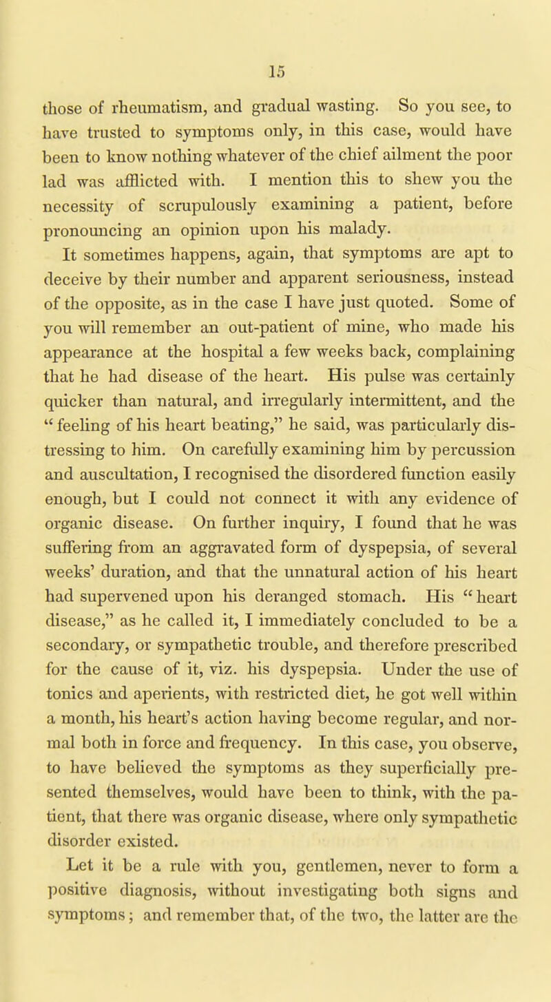 those of rheumatism, and gradual wasting. So you see, to have trusted to symptoms only, in this case, would have been to know nothing whatever of the chief ailment the poor lad was afflicted with. I mention this to shew you the necessity of scrupulously examining a patient, before pronouncing an opinion upon his malady. It sometimes happens, again, that symptoms are apt to deceive by their number and apparent seriousness, instead of the opposite, as in the case I have just quoted. Some of you will remember an out-patient of mine, who made his appearance at the hospital a few weeks back, complaining that he had disease of the heart. His pulse was certainly quicker than natural, and irregularly intermittent, and the  feeling of his heart beating, he said, was particularly dis- tressing to him. On carefiiUy examining him by percussion and auscultation, I recognised the disordered function easily enough, but I could not connect it with any evidence of organic disease. On further inquiry, I found that he was suffering from an aggravated form of dyspepsia, of several weeks' duration, and that the unnatural action of his heart had supervened upon his deranged stomach. His  heart disease, as he called it, I immediately concluded to be a secondary, or sympathetic trouble, and therefore prescribed for the cause of it, viz. his dyspepsia. Under the use of tonics and aperients, with restricted diet, he got well within a month, his heart's action having become regular, and nor- mal both in force and frequency. In this case, you observe, to have behoved the symptoms as they superficially pre- sented themselves, would have been to think, with the pa- tient, that there was organic disease, where only sympathetic disorder existed. Let it be a rule with you, gentlemen, never to form a l^ositive diagnosis, without investigating both signs and symptoms; and remember that, of the two, the latter are the