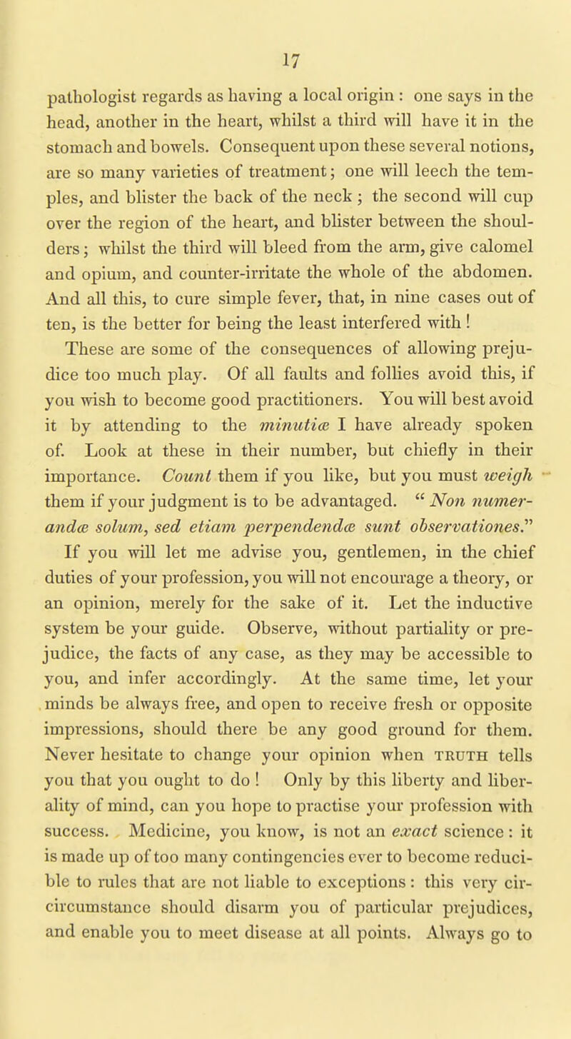pathologist regards as having a local origin : one says in the head, another in the heart, whilst a third will have it in the stomach and bowels. Consequent upon these several notions, are so many varieties of treatment; one will leech the tem- ples, and blister the back of the neck; the second will cup over the region of the heart, and blister between the shoul- ders ; whilst the third will bleed from the arm, give calomel and opium, and counter-irritate the whole of the abdomen. And all this, to cure simple fever, that, in nine cases out of ten, is the better for being the least interfered with ! These are some of the consequences of allowing preju- dice too much play. Of all faults and follies avoid this, if you wish to become good practitioners. You will best avoid it by attending to the minuticB I have already spoken of Look at these in their number, but chiefly in their importance. Count them if you like, but you must weigh them if your judgment is to be advantaged.  Non mimer- andce solum, sed etiam perpendendae sunt observationes If you will let me advise you, gentlemen, in the chief duties of your profession, you will not encourage a theory, or an opinion, merely for the sake of it. Let the inductive system be your guide. Observe, without partiality or pre- judice, the facts of any case, as they may be accessible to you, and infer accordingly. At the same time, let your . minds be always free, and open to receive fresh or opposite impressions, should there be any good ground for them. Never hesitate to change your opinion when truth tells you that you ought to do ! Only by this liberty and liber- ality of mind, can you hope to practise your profession with success. Medicine, you know, is not an exact science : it is made up of too many contingencies ever to become reduci- ble to rules that are not liable to exceptions: this very cir- circumstance should disarm you of particular prejudices, and enable you to meet disease at all points. Always go to