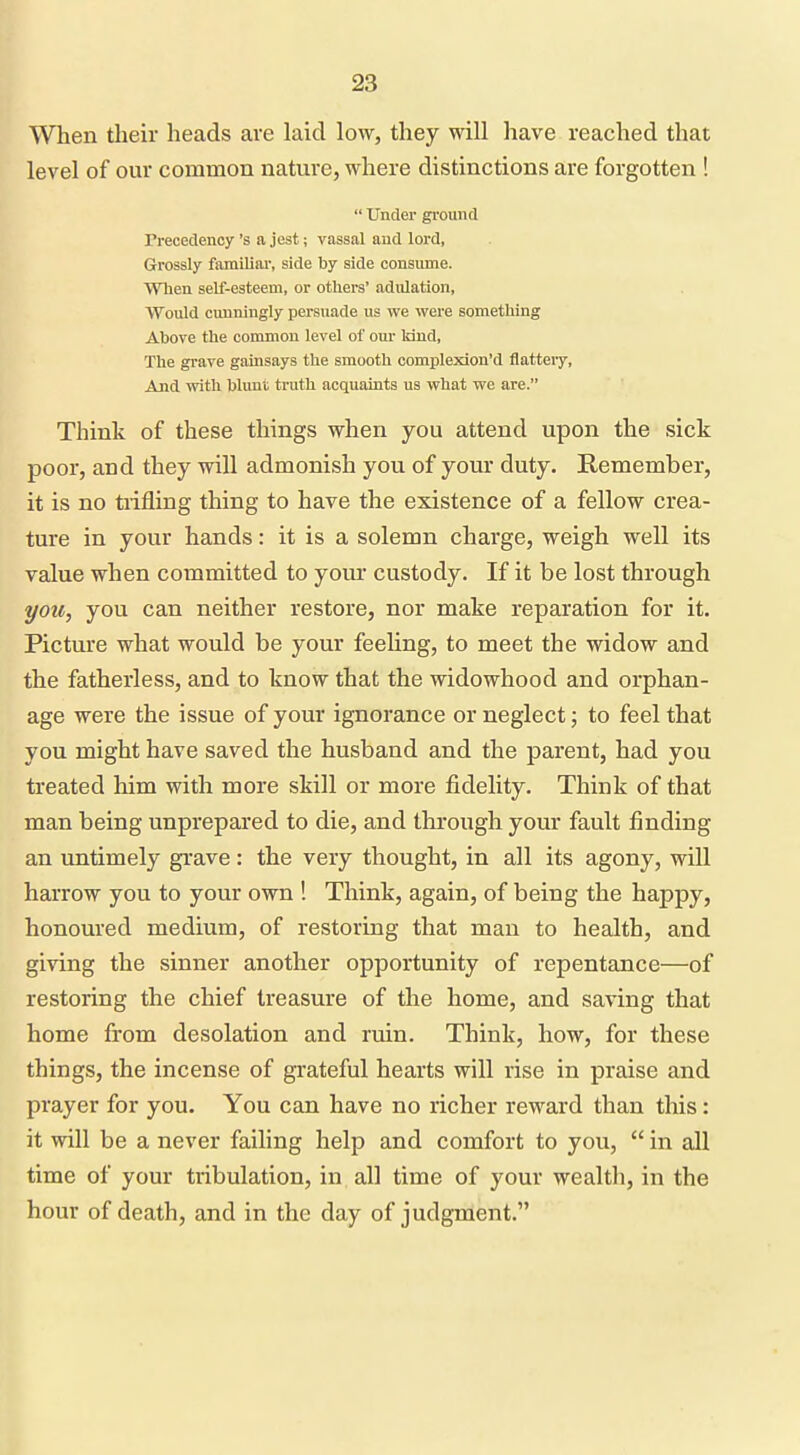 When their heads are laid low, they will have reached that level of our common nature, where distinctions are forgotten !  Under ground Trecedency's a jest; vassal aud lord, Grossly familial, side by side consume. When self-esteem, or others' adulation. Would cunningly persuade us we were something Above the common level of our kind, The grave gainsays the smooth complexion'd flatteiy. And with blunt truth acquaints us what we are. Think of these things when you attend upon the sick poor, and they will admonish you of your duty. Remember, it is no trifling thing to have the existence of a fellow crea- ture in your hands: it is a solemn charge, weigh well its value when committed to your custody. If it be lost through you, you can neither restore, nor make reparation for it. Picture what would be your feeling, to meet the widow and the fatherless, and to know that the widowhood and orphan- age were the issue of your ignorance or neglect; to feel that you might have saved the husband and the parent, had you treated him with more skill or more fidelity. Think of that man being unprepared to die, and through your fault finding an untimely grave: the very thought, in all its agony, will harrow you to your own ! Think, again, of being the happy, honoured medium, of restoring that man to health, and giving the sinner another opportunity of repentance—of restoring the chief treasure of the home, and saving that home from desolation and ruin. Think, how, for these things, the incense of grateful hearts will rise in praise and prayer for you. You can have no richer reward than this: it will be a never failing help and comfort to you,  in all time of your tribulation, in all time of your wealth, in the hour of death, and in the day of judgment.