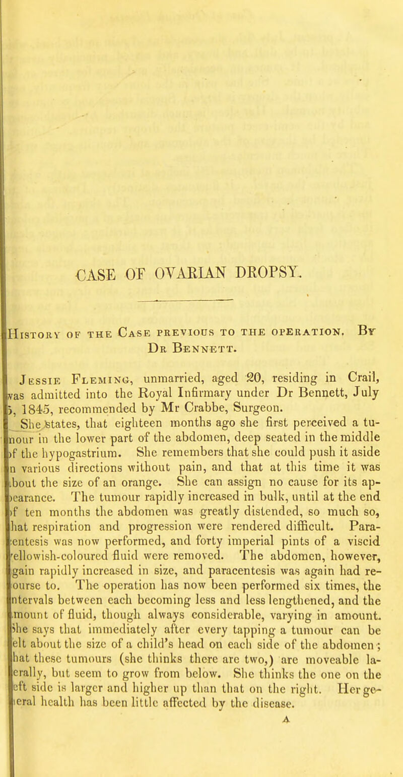 CASE OF OVARUN DROPSY. IHistory of the Case previous to the operation. Dr Bennett. Br Jessie Fleming, unmarried, aged 20, residing in Crail, ;as admitted into the Royal Infirmary under Dr Bennett, July |j, 1845, recommended by Mr Crabbe, Surgeon. SheJfetates, that eighteen months ago she first perceived a tu- Inour in the lower part of the abdomen, deep seated in the middle )f the liypogastriura. She remembers that she could push it aside In various directions without pain, and that at this time it was libout the size of an orange. She can assign no cause for its ap- pearance. The tumour rapidly increased in bulk, until at the end If ten months the abdomen was greatly distended, so much so, Ihat respiration and progression were rendered difficult. Para- Icntesis was now performed, and forty imperial pints of a viscid Tellowish-coloured fluid were removed. The abdomen, however, [gain rapidly increased in size, and paracentesis was again had re- lourse to. The operation has now been performed six times, the Intervals between each becoming less and less lengthened, and the Jmount of fluid, though always considerable, varying in amount, phe says that immediately after every tapping a tumour can be lelt about the size of a child's head on each side of the abdomen ; Ihat these tumours (she thinks there are two,) are moveable la- lerally, but seem to grow from below. She tliinks the one on the left side is larger and higher up than that on the riglit. Herge- lieral health has been little affected by the disease.