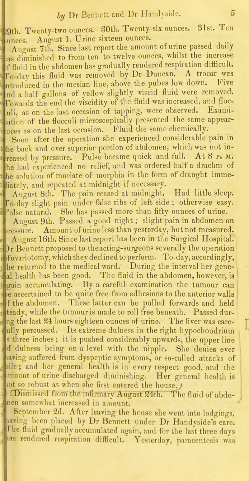 !9tli. Twenty-two ounces. 30th. Twenty-six ounces. 31st. Ten unccs. August 1. Urine sixteen ounces. August 7th. Since last report the amount of urine passed daily uis diminished to from ten to twelve ounces, whilst the increase .f fluid in the abdomen has gradually rendered respiration difficult. To-day this fluid was removed by Dr Duncan. A trocar \yas ntrodi'iced in the mesian line, above the pubes low down. Five nd a half gallons of yellow slightly viscid fluid were removed. Towards the end the viscidity of the fluid was increased, and floc- uli, as on the last occasion of tapping, were observed. Exarai- lation of the flocculi microscopically presented the same appear- nces as on the last occasion. Fluid the same chemically. Soon after the operation she experienced considerable pain in he back and over superior portion of abdomen, which was not in- reased by pressure. Pulse became quick and full. At 8 p. m. he had experienced no relief, and was ordered half a drachm of he solution of muriate of morphia in the form of draught imme- liately, and repeated at midnight if necessary. August 8th. The pain ceased at midnight. Had little sleep. To-day slight pain under false ribs of left side ; otherwise easy, ^ulse natural. She has passed more than fifty ounces of urine. August 9th. Passed a good night; slight pain in abdomen on )ressure. Amount of urine less than yesterday, but not measured. August 16th. Since last report has been in the Surgical Hospital. )r Bennett proposed to theacting-surgeons severally the operation if ovariotomy, which they declined to perform. To-day, accordingly,' he returned to the medical ward.' During the interval her gene-\ al health has been good. The fluid in the abdomen, however, is | gain accumulating. By a careful examination the tumour can le ascertained to be quite free from adhesions to the anterior walls ' f the abdomen. These latter can be pulled forwards and held teady, while the tumour is made to roll free beneath. Passed dur- ng the last 24 hours eighteen ounces of urine. The liver was care- ully percussed. Its extreme dulness in the right hypochondrium s three inches ; it is pushed considerably upwards, the upper line if dulness being on a level with the nipple. She denies ever laving suffered from dyspeptic symptoms, or so-called attacks of )ile; and her general health is in every respect good, and the mount of urine discharged diminishing. Her general health is ot so robust as when she first entered the house^ dismissed from the infirmary August 24th'. The fluid of abdo- ncn somewhat increased in amount. September 2d. After leaving the house she went into lodgings, laving been placed by Dr Bennett under Dr Handyside's care. The fluid gradually accumulated again, and for the last three days las rendered respiration difficult. Yesterday, paracentesis was