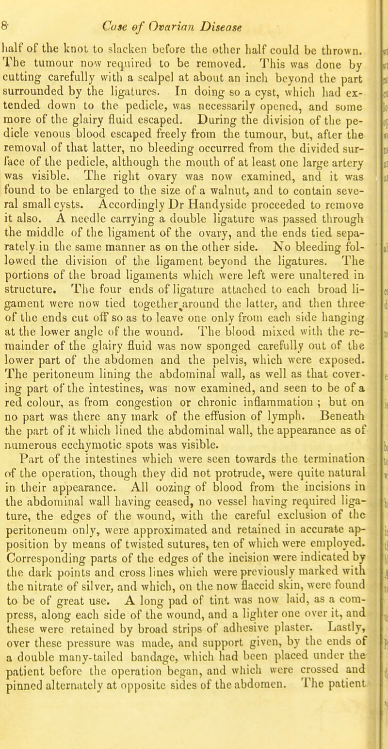 lialf of the knot to slacken before the other half could be thrown. The tumour now required to be removed. This was done by cutting carefully with a scalpel at about an inch beyond the part surrounded by the ligatures. In doing so a cyst, which had ex- tended down to the pedicle, was necessarily opened, and some more of the glairy fluid escaped. During the division of the pe- dicle venous blood escaped freely from the tumour, but, after the removal of that latter, no bleeding occurred from the divided sur- face of the pedicle, although the mouth of at least one large artery was visible. The right ovary was now examined, and it was found to be enlarged to the size of a walnut, and to contain seve- ral small cysts. Accordingly Dr Handyside proceeded to remove it also. A needle carrying a double ligature was passed through the middle of the ligament of the ovary, and the ends tied sepa- rately in the same manner as on the other side. No bleeding fol- lowed the division of the ligament beyond the ligatures. The portions of the broad ligaments which were left were unaltered in structure. The four ends of ligature attached to each broad li- gament were now tied together^around the latter, and then three of the ends cut off so as to leave one only from each side hanging at the lower angle of the wound. The blood mixed with the re- mainder of the glairy fluid was now sponged carefully out of the lower part of the abdomen and the pelvis, which were exposed. The peritoneum lining the abdominal wall, as well as that cover- ing part of the intestines, was now examined, and seen to be of a red colour, as from congestion or chronic inflammation ; but on no part was there any mark of the effusion of lymph. Beneath the part of it which lined the abdominal wall, the appearance as of numerous ecchymotic spots was visible. Part of the intestines which were seen towards the termination of the operation, though they did not protrude, were quite natural in their appearance. All oozing of blood from the incisions in the abdominal wall having ceased, no vessel having required liga- ture, the edges of tlie wound, with the careful exclusion of the peritoneum only, were approximated and retained in accurate ap- position by means of twisted sutures, ten of which were employed. Corresponding parts of the edges of the incision were indicated by the dark points and cross lines which were previously marked with the nitrate of silver, and which, on the now flaccid skin, were found to be of great use. A long pad of tint was now laid, as a com- press, along each side of the wound, and a lighter one over it, and these were retained by broad strips of adhesive plaster. Lastly, over these pressure was made, and support given, by the ends of a double many-tailed bandage, which had been placed under the patient before the operation began, and which were crossed and pinned alternately at opposite sides of the abdomen. The patient