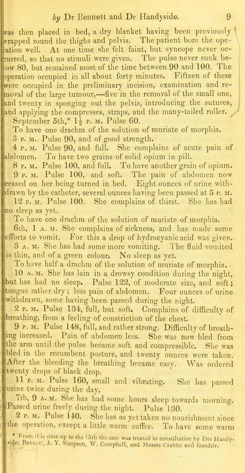 vas then placed in bed, a dry blanket having been previously ^ trapped round the thighs and pelvis. The patient bore the ope- \ •ation well. At one time she felt faint, but syncope never oc- curred, so that no stimuli were given. The pulse never sunk be- ow 80, but remained most of the time between 90 and 100. The operation occupied in all about forty minutes. Fifteen of these were occupied in the preliminary incision, examination and re- moval of the large tumour,—five in the removal of the small one, and twenty in sponging out the pelvis, introducing the sutures, and applying the compresses, straps, and the many-tailed roller, September 5th,* 1-g p. m. Pulse 60. To have one drachm of the solution of muriate of morphia. 3 p. M. Pulse 90, and of good strength. 4 P.M. Pulse 90, and full. She complains of acute pain of =ibdomen. To have two grains of solid opium in pill. 8 p. M. Pulse 100, and full. To have another grain of opium. 9 P. M. Pulse 100, and soft. The pain of abdomen now ceased on her being turned in bed. Eight ounces of urine with- drawn by the catheter, several ounces having been passed at 5 v. M. 12 p. M. Pulse 100. She complains of thirst. She has had no sleep as yet. To have one drachm of the solution of muriate of morphia. 6ih, 1 A. M. She complains of sickness, and has made some efforts to vomit. For this a drop of hydrocyanic acid was given. 3 A. M. She has had some more vomiting. The fluid vomited lis thin, and of a green colour. No sleep as yet. To have half a drachm of the solution of muriate of morphia. 10 A. M. She has lain in a drowsy condition during the night, but has had no sleep. Pulse 122, of moderate size, and soft; tongue ratlier dry ; less pain of abdomen. Four ounces of urine withdrawn, some having been passed during the night. 2 p. M. Pulse 134s full, but soft. Complains of difficulty of breathing, from a feeling of constriction of the chest. 9 P. M. Pulse 148, full, and rather strong. Difficulty of breath- ing increased. Pain of abdomen less. She was now bled from the arm until the pulse became soft and compressible. She was bled in the recumbent posture, and twenty ounces were taken, After the bleeding the breathing became easv. Was ordered twenty drops of black drop. 11 p. M. Pulse 160, small and vibrating. She has passed urine twice during the day, 7tli, 9 A. M. She has hud some hours sleep towards morning. Passed urine freely during the night. Pulse 130. 2 p. M. Pulse 140. She has as yet taken no nourishment since the operation, except a little warm coffee. To have some warm • Kroni tl is time up to the l.'ith tliccnsu was trcnlcd in consullution by Drs ilamly- si^f, Bcmictt, .J. -i. Simpson, W. Campbell, and Messrs Crabbe and Goodsir.