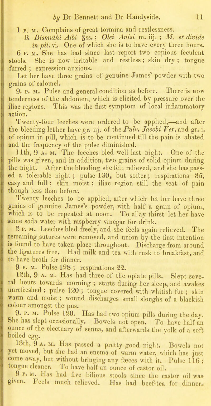 1 p. M, Complains of great tormina and restlessness, R Bismuthi Albi 3ss.; Olei Anisi m. iij. ; M. et divide in pil. vi. One of which she is to have every tliree hours. 6 p. M. She has had since last report two copious feculent stools. She is now irritable and restless; skin dry ; tongue furred ; expression anxious. Let her have three grains of genuine James'' powder with two grains of calomel. 9. P. M. Pulse and general condition as before. There is now tenderness of the abdomen, which is elicited by pressure over the iliac regions. This was the first symptom of local inflammatory action. Twenty-four leeches were ordered to be applied,—and after the bleeding lether have gr. iij. of the Pulv. Jacobi Ver. and gr. i. of opium in pill, which is to be continued till the pain is abated and the frequency of the pulse diminished, 11th, 9 A. M. The leeches bled well last night. One of the pills was given, and in addition, two grains of solid opium during the night. After the bleeding she felt relieved, and she has pass- ed a tolerable night ; pulse 130, but softer; respirations 35, easy and full ; skin moist ; iliac region still the seat of pain though less than before. Twenty leeches to be applied, after which let her have three grains of genuine James's powder, with half a grain of opium, which is to be repeated at noon. To allay thirst let her have some soda water with raspberry vinegar for drink. 2 p, M. Leeches bled freely, and she feels again relieved. The remaining sutures were removed, and union by the first intention is found to have taken place throughout- Discharge from around the ligatures free. Had milk and tea with rusk to breakfast, and to have broth for dinner. 9 P. M. Pulse 128 ; respirations 22. 12th, 9 A. M. Has had three of the opiate pills. Slept seve- ral hours towards morning ; starts during her sleep, and awakes unrefreshed ; pulse 120 ; tongue covered with whitish fur ; skin warm and moist ; wound discharges small sloughs of a blackish colour amongst the pus. 9. P. M. Pulse 120. Has had two opium pills during the day. She has slept occasionally. Bowels not open. To have half an ounce of the electuary of senna, and afterwards the yolk of a soft boiled egg. 13th, 9 a. m. Has passed a pretty good night. Bowels not yet moved, but she bad an enema of warm water, which has just come away, but without bringing any faeces with it. Pulse ll6 ; tongue cleaner. To have half an ounce of castor oil. 9 P. M. Has had five bilious stools since the castor oil was given. Feels much relieved. Has had becf-tca for dinner.