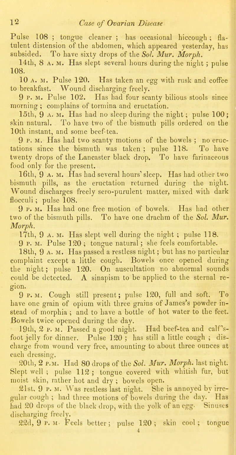 Pulse 108 ; tongue cleaner ; has occasional hiccough ; fla- tulent distension of the abdomen, which api>eared yesterday, has subsided. To have sixty drops of the Sol. Mur. Morph. 14th, 8 A. M. Has slept several hours during the night; pulse 108. 10 A. M. Pulse 120. Has taken an egg with rusk and coffee to breakfast. Wound discharging freely. 9 P. M. Pulse 102. Has had four scanty bilious stools since morning ; complains of tormina and eructation. 15th, 9 A. M. Has had no sleep during the night; pulse 100; skin natural. To have two of the bismuth pills ordered on the 10th instant, and some beef-tea. 9 P. M. Has had two scanty motions of the bowels ; no eruc- tations since the bismuth was taken ; pulse 118. To have twenty drops of the Lancaster black drop. To have farinaceous food only for the present. 16th, 9 A. M. Has had several hours' sleep. Has had other two bismuth pills, as the eructation returned during the night. A'Vound discharges freely sero-purulent matter, mixed with dark flocculi; pulse 108. 9 P. M. Has had one free motion of bowels. Has had other two of the bismuth pills. To have one drachm of the Sol. Mur. Morph. 17th, 9 A. M. Has slept well during the night ; pulse 118. 9 P. M. Pulse 120 ; tongue natural; she feels comfortable. 18th, 9 A. M. Has passed a restless night; but has no particular complaint except a little cough. Bowels once opened during the night; pulse 120. On auscultation no abnormal sounds could be detected. A sinapism to be applied to the sternal re- gion. 9 P.M. Cough still present; pulse 120, full and soft. To have one grain of opium with three grains of James's powder in- stead of morphia ; and to have a bottle of hot water to the feet. Bowels twice opened during the day. 19th, 2 F. M, Passed a good night. Had beef-tea and calfs- foot jelly for dinner. Pulse 120 ; has still a little cough ; dis- charge from wound very free, amounting to about three ounces at each dressing. 20Lh, 2 v.u. Had 80 drops of the Sol. Mur. Morph. last night. Slept well ; pulse 112; tongue covered with whitish fur, but moist skin, rather hot and dry ; bowels open. 21st, 9 P. M. Was restless last night. She is annoyed by irre- gular cough ; had three motions of bowels during the day. Has liad 20 drops of the black drop, with the yolk of an egg- Sinuses discharging ircoly. 22d, 9 P. M Feels better; pulse 120; skin cool; tongue 4