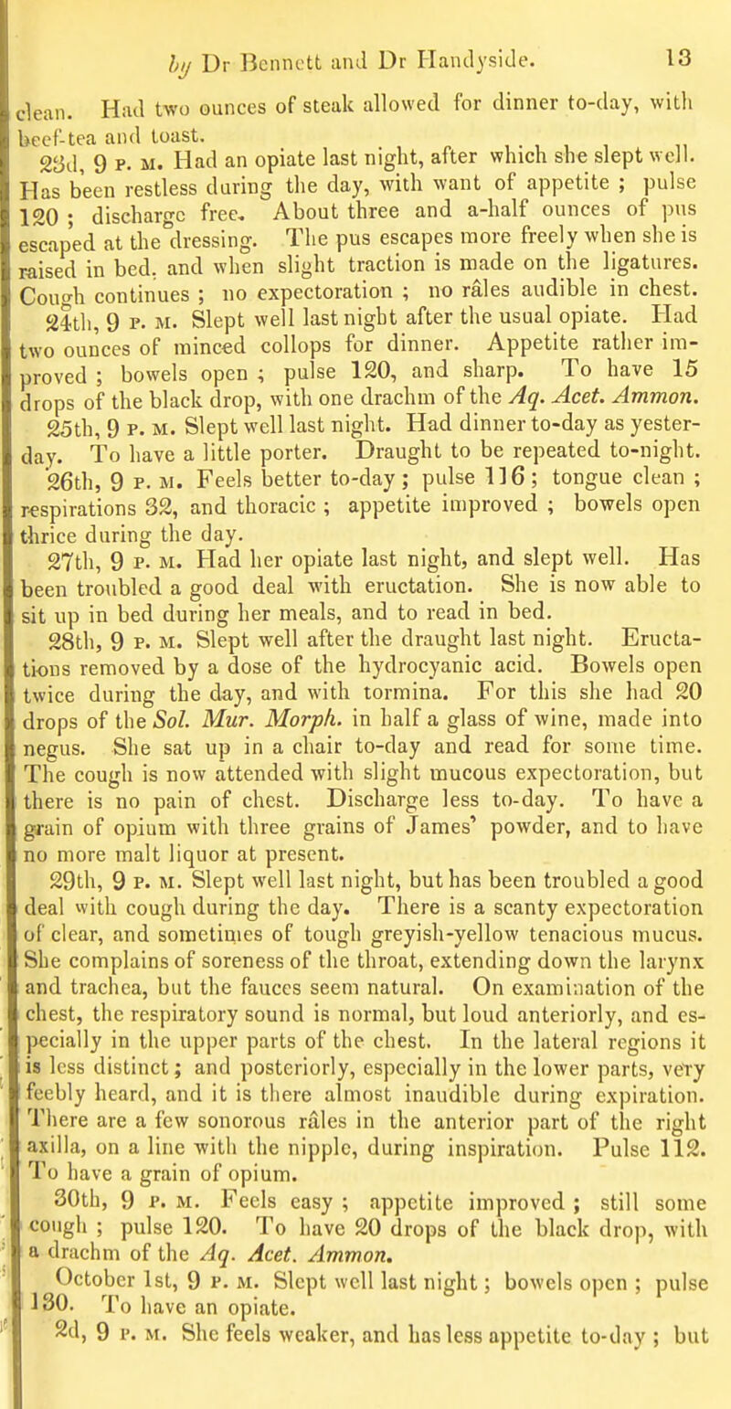clean. Had two ounces of steak allowed for dinner to-day, with iccf-tea and toast. 23d, 9 P. M. Had an opiate last night, after which she slept well. Has been restless during the day, with want of appetite ; pulse 120 • discharo-c free. About three and a-half ounces of pus escaped at the°dressing. The pus escapes more freely when she is raised in bed. and when slight traction is made on the ligatures. Couf^h continues ; no expectoration ; no rales audible in chest. sith 9 p. M. Slept well last night after the usual opiate. Had two ounces of minced coUops for dinner. Appetite rather im- proved ; bowels open ; pulse 120, and sharp. To have 15 drops of the black drop, with one drachm of the Aq. Acet. Ammon. 25th, 9 p. M. Slept well last night. Had dinner to-day as yester- day. To have a little porter. Draught to be repeated to-night. 26th, 9 P. M. Feels better to-day; pulse 116; tongue clean ; respirations 32, and thoracic ; appetite improved ; bowels open thrice during the day. 27th, 9 P. M. Had her opiate last night, and slept well. Has been troubled a good deal with eructation. She is now able to sit up in bed during her meals, and to read in bed. 28th, 9 p. M. Slept well after the draught last night. Eructa- tions removed by a dose of the hydrocyanic acid. Bowels open twice during the day, and with tormina. For this she had 20 drops of the Sol. Mur. Morpk. in half a glass of wine, made into negus. She sat up in a chair to-day and read for some time. The cough is now attended with slight mucous expectoration, but there is no pain of chest. Discharge less to-day. To have a grain of opium with three grains of James' powder, and to have no more malt liquor at present. 29th, 9 P. M. Slept well last night, but has been troubled a good deal with cough during the day. There is a scanty expectoration of clear, and sometimes of tough greyish-yellow tenacious mucus. She complains of soreness of the throat, extending down the larynx and trachea, but the fauces seem natural. On examination of the chest, the respiratory sound is normal, but loud anteriorly, and es- pecially in the upper parts of the chest. In the lateral regions it is less distinct; and posteriorly, especially in the lower parts, vety feebly heard, and it is there almost inaudible during expiration. There are a few sonorous rales in the anterior part of the right axilla, on a line with the nipple, during inspiration. Pulse 112. To have a grain of opium. 30th, 9 P. M. Feels easy ; appetite improved ; still some cough ; pulse 120. To have 20 drops of the black drop, with a drachm of the Aq. Acet. Ammon. October 1st, 9 P. m. Slept well last night; bowels open ; pulse 130. To have an opiate. 2d, 9 p. M. She feels weaker, and has less appetite to-day ; but
