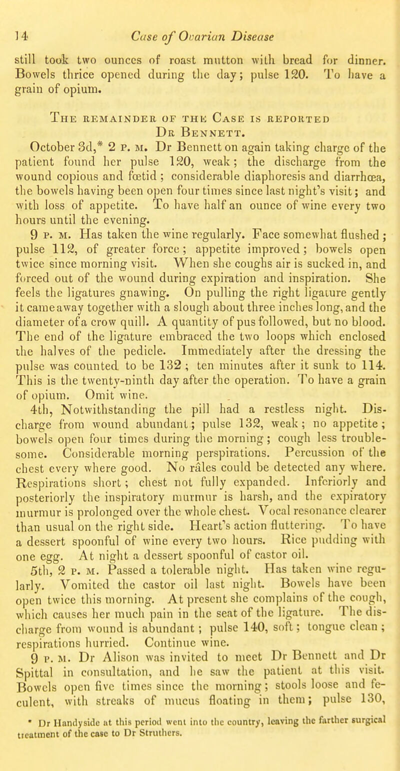 still took two ounces of roast mutton with bread for dinner. Bowels thrice opened during the day; pulse 120. To have a grain of opium. The remainder of thk Case is reported Dr Bennett. October 3d,* 2 p. m. Dr Bennett on again taking charge of the patient found her pulse 120, weak; the discharge from the wound copious and foetid ; considerable diaphoresis and diarrhoea, the bowels having been open four times since last night's visit; and with loss of appetite. To have half an ounce of wine every two hours until the evening. 9 P. M. Has taken the wine regularly. Face somewhat flushed ; pulse 112, of greater force; appetite improved; bowels open twice since morning visit. When she coughs air is sucked in, and forced out of the wound during expiration and inspiration. She feels the ligatures gnawing. On pulling the right ligature gently it cameaway together with a slough about three inches long, and the diameter of a crow quill. A quantity of pus followed, but no blood. The end of the ligature embraced the two loops which enclosed ihe halves of the pedicle. Immediately after the dressing the pulse was counted to be 132; ten minutes after it sunk to 114. This is the twenty-ninth day after the operation. To have a grain of opium. Omit wine. 4th, Notwithstanding the pill had a restless night. Dis- charge from -wound abundant; pulse 132, weak; no appetite; bowels open four times during the morning; cough less trouble- some. Considerable morning perspirations. Percussion of the chest every where good. No rales could be detected any where. Respirations short; chest not fully expanded. Infcriorly and posteriorly the inspiratory murmur is harsh, and the expiratory murmur is prolonged over the whole chest. Vocal resonance clearer than usual on the right side. Heart's action fluttering. To have a dessert spoonful of wine every two hours. Rice pudding with one egg. At night a dessert spoonful of castor oil. 5th, 2 p. M. Passed a tolerable night. Has taken wine regu- larly. Vomited the castor oil last night. Bowels have been open twice this morning. At present she complains of the cough, which causes her much pain in the seat of the ligature. The dis- charge from wound is abundant; pulse 140, soft : tongue clean ; respirations hurried. Continue wine. 9 p.m. Dr Alison was invited to meet Dr Bennett and Dr Spittal in consultation, and he saw the patient at this visit. Bowels open five times since the morning; stools loose and fe- culent, with streaks of mucus floating in them; pulse 130, • Dr Handyside at this period wenl into the country, leaving the farther surgical treatment of the case to Dr Struthers.