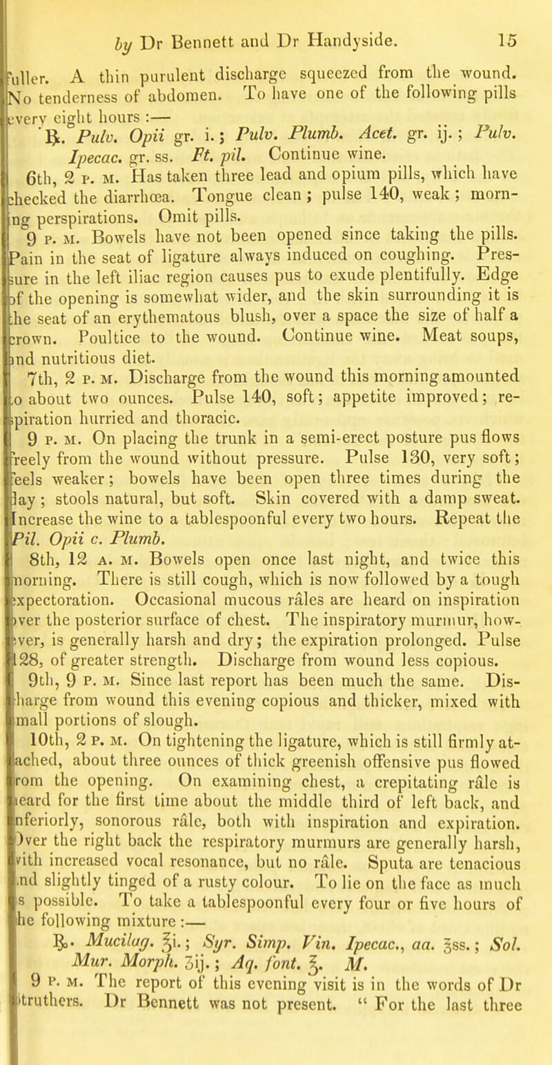 ■ullcr. A thin purulent discharge squeezed from the wound. N^o tenderness of abdomen. To have one of the following pills L;verv eight hours :— 1^. Fulv. Opii gr. i.; Pulv. Plumb. Acet. gr. ij.; Pulv. Ipecac, gr. ss. Ft pil. Continue wine. 6th, 2 p. M. Has taken three lead and opium pills, which have :hecked the diarrhoea. Tongue clean j pulse 140, weak ; morn- ng perspirations. Omit pills. 9 p. M. Bowels have not been opened since taking the pills. Pain in the seat of ligature always induced on coughing. Pres- sure in the left iliac region causes pus to exude plentifully. Edge )f the opening is somewhat wider, and the skin surrounding it is ;he seat of an erythematous blush, over a space the size of half a :rown. Poultice to the wound. Continue wine. Meat soaps, nd nutritious diet. 7th, 2 p. M. Discharge from the wound this morning amounted > about two ounces. Pulse 140, soft; appetite improved; re- aation hurried and thoracic. H 9 P. M. On placing the trunk in a semi-erect posture pus flows leely from the wound without pressure. Pulse 130, very soft; 'eels weaker; bowels have been open three times during the lay ; stools natural, but soft. Skin covered with a damp sweat, ncrease the wine to a tablespoonful every two hours. Repeat the Pil. Opii c. Plumb. 8th, 12 A. M. Bowels open once last night, and twice this norning. There is still cough, which is now followed by a tough sxpectoration. Occasional mucous rales are heard on inspiration pver the posterior surface of chest. The inspiratory murmur, how- sver, is generally harsh and dry; the expiration prolonged. Pulse 28, of greater strength. Discharge from wound less copious. 9th, 9 P. M. Since last report has been much the same. Dis- harge from wound this evening copious and thicker, mixed with mall portions of slough. 10th, 2 p. M. On tightening the ligature, which is still firmly at- ached, about three ounces of thick greenish otFensive pus flowed rom the opening. On examining chest, a crepitating rale is leard for the first time about the middle third of left back, and nferiorly, sonorous rale, both with inspiration and expiration. )ver the right back the respiratory murmurs are generally harsh, nth increased vocal resonance, but no rale. Sputa are tenacious ,nd slightly tinged of a rusty colour. To lie on the face as much s possible. To take a tablespoonful every four or five hours of he following mixture :— Mucilag. §i.; Syr. Simp. Vin. Ipecac, aa. gss.; Sol. Miir. Morph. 5ij.; Aq. font. ^. M. 9 P. M. The report of this evening visit is in the words of Dr itruthers. Dr Bennett was not present.  For the last three