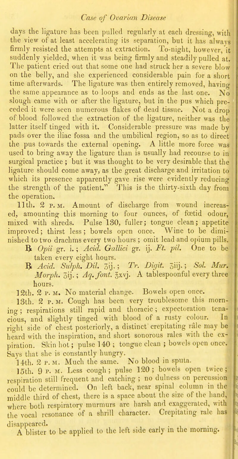 days the ligature has been pulled regularly at each dressing, with the view of at least accelerating its separation, but it has alwavs firmly resisted the attempts at extraction. To-night, however, it suddenly yielded, when it was being firmly and steadily pulled at. The patient cried out that some one had struck her a severe blow on the belly, and she experienced considerable pain for a short time afterwards. The ligature was then entirely removed, having the same appearance as to loops and ends as the last one. No slough came with or after the ligature, but in the pus which pre- ceded it were seen numerous flakes of dead tissue. Not a drop of blood followed the extraction of the ligature, neither was the latter itself tinged with it. Considerable pressure was made by pads over the iliac fossa and the umbilical region, so as to direct the pus towards the external opening. A little more force was used to bring away the ligature than is usually had recourse to in surgical practice ; but it was thought to be very desirable that the ligature should come away, as the great discharge and irritation to which its presence apparently gave rise were evidently reducing the strength of the patient. This is the thirty-sixth day from the operation. 11th. 2 P.M. Amount of discharge from wound increas- ed, amounting this morning to four ounces, of foetid odour, mixed with shreds. Pulse 130, fuller; tongue clean; appetite improved; thirst less; bowels open once. Wine to be dimi- nished to two drachms every two hours ; omit lead and opium pills. Opii gr. i.; Acid. Gallici gr. ij. Ft. pil. One to be taken every eight hours. ?t Acid. Sulph. Dil. ; Tr. DUjit. 5iij.; Sol. Mur. Morph. 3ij.; Aq.font, gxvj. A tablespoonful every three hours. 12th. 2 p. M. No material change. Bowels open once. 13th, 2 P.M. Cough has been very troublesome this morn- ing ; respirations still rapid and thoracic; expectoration tena- cious, and slightly tinged with blood of a rusty colour. In right side of chest posteriorly, a distinct crepitating rale may be heard with the inspiration, and short sonorous rales with the ex- piration. Skin hot; pulse 140 ; tongue clean ; bowels open once. Says that she is constantly hungry, 14th. 2 P.M. Much the same. No blood in sputa. 15th. 9 P. M. Less cough; pulse 120; bowels open twice; respiration still frequent and catching ; no dulness on percussion could be determined. On left back, near spinal column in the middle third of chest, there is a space about the size of the hand, where both respiratory murmurs are harsh and exaggerated, with the vocal resonance of a shrill character. Crepitating rale has} disappeared. , • , A blister to be applied to the left side early m the morning.