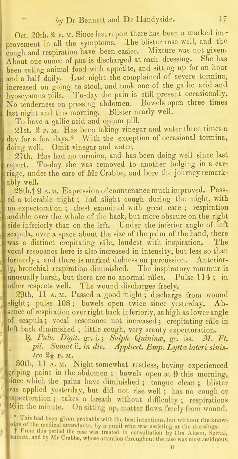 Oct. 20th. 2 p. M. Since last report there has been a marked im- inoveraent in all the symptoms. The blister rose well, and the Lough and respiration have been easier. Mixture was not given. About one ounce of pus is discharged at each dressing. She has l)een eating animal food with appetite, and sitting up for an hour id a half daily. Last night she complained of severe tormina, increased on going to stool, and took one of the gallic acid and livoscyamus pills. To-day the pain is still present occasionally. 0 tenderness on pressing abdomen. Bowels open three times Jast night and this morning. Blister nearly well. To have a gallic acid and opium pill. 2 p. M. Has been taking vinegar and water three times a day for a few days.* With the exception of occasional toxmina, oing well. Omit vinegar and water. 27th. Has had no tormina, and has been doing well since last report. To-day she was removed to another lodging in a car- nage, under the care of Mr Crabbe, and bore the journey remark- ably well. 28th,t 9 A.M.. Expression of countenance much improved. Pass- ed a tolerable night ; had slight cough during the night, with 0 expectoration ; chest examined with great care ; respiration audible over the whole of the back, but more obscure on the right side inferiorly than on the left. Under the inferior angle of left scapula, over a space about the size of the palm of the hand, there was a distinct crepitating rale, loudest with inspiration. The vocal resonance here is also increased in intensity, but less so than formerly ; and there is marked dulness on percussion. Anterior- ly, bronchial respiration diminished. The inspiratory murmur is unusually harsh, but there are no anorraal rales. Pulse 114 ; in ther respects well. The wound discharges freely. 29th, 11 A.M. Passed a good'night; discharge from wound slight; pulse 108; bowels open twice since yesterday. Ab- ence of respiration over right back inferiorly, as high as lower angle of scapula; vocal resonance not increased; crepitating rale in eft back diminished ; little cough, very scanty expectoration. Pulv. Digit, gr. i.; Sulph QuinincB^ gr. iss. M. Ft. pil. Sumat ii. in die. Applied. Emp. Lyttce lateri sinis- tro 2^ p. M. 30th, 11 A. M. Night somewhat restless, having experienced riping pains in the abdomen ; bowels open at 9 this morning, lince which the pains have diminished ; tongue clean ; blister vas applied yesterday, but did not rise well ; has no cough or xpectoration ; takes a breath without difficulty ; respirations 6 in the minute. On sitting up, matter flows freely from wound. This had been given probably with the best intentions, but without the know- jdge of the medical attendants, by a pupil who was assisting at the dressings. t From this (icriod the case was treated in consullatioii by Drs Alison, .Spittul, lennett, and by Mr Crabbe, whose attention throughout the case was niost,issiduous. II