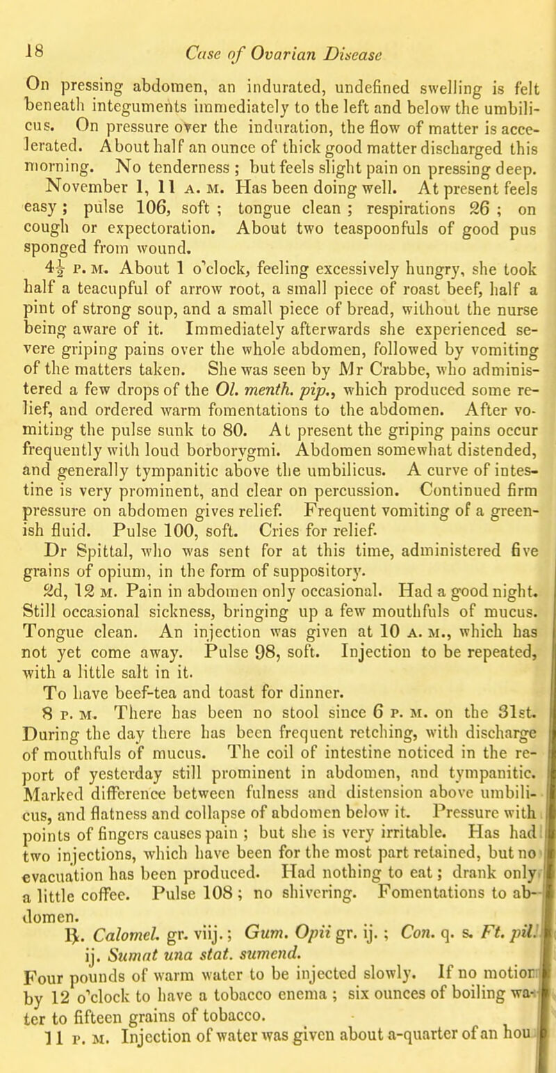 On pressing abdomen, an indurated, undefined swelling is felt beneath integuments immediately to the left and below the umbili- cus. On pressure oter the induration, the flow of matter is acce- lerated. About half an ounce of thick good matter discharged this morning. No tenderness ; but feels slight pain on pressing deep. November 1, 11 a.m. Has been doing well. At present feels easy ; pulse 106, soft ; tongue clean ; respirations 26 ; on cough or expectoration. About two teaspoonfuls of good pus sponged from wound. 4^ p. M, About 1 o''c]ock, feeling excessively hungry, she took half a teacupful of arrow root, a small piece of roast beef, half a pint of strong soup, and a small piece of bread, without the nurse being aware of it. Immediately afterwards she experienced se- vere griping pains over the whole abdomen, followed by vomiting of the matters taken. She was seen by Mr Crabbe, who adminis- tered a few drops of the 01. menth. pip., which produced some re- lief, and ordered warm fomentations to the abdomen. After vo- miting the pulse sunk to 80. At present the griping pains occur frequently with loud borborygmi. Abdomen somewhat distended, and generally tympanitic above the umbilicus. A curve of intes- tine is very prominent, and clear on percussion. Continued firm pressure on abdomen gives relief. Frequent vomiting of a green- ish fluid. Pulse 100, soft. Cries for relief. Dr Spittal, who was sent for at this time, administered 6ve grains of opium, in the form of suppository. 2d, 12 M. Pain in abdomen only occasional. Had a good night. Still occasional sickness, bringing up a few mouthfuls of mucus. Tongue clean. An injection was given at 10 a. m., which has not yet come away. Pulse 98, soft. Injection to be repeated, with a little salt in it. To have beef-tea and toast for dinner. 8 p. M. There has been no stool since 6 p. m. on the 31st. During the day there has been frequent retching, with discharge of mouthfuls of mucus. The coil of intestine noticed in the re- port of yesterday still prominent in abdomen, and tympanitic. Marked difference between fulness and distension above umbili- cus, and flatness and collapse of abdomen below it. Pressure with points of fingers causes pain ; but she is very irritable. Has had two injections, which have been for the most part retained, but no evacuation has been produced. Had nothing to eat; drank only a little coffee. Pulse 108 ; no shivering. Fomentations to ab- domen. ^. Calomel, gr. viij.; Gum. Opii gr. ij. ; Con. q. s. Ft. pUJ ij. Sicmat una stat. sumcnd. Four pounds of warm water to be injected slowly. If no raotio by 12 o'clock to have a tobacco enema ; six ounces of boiling wat ter to fifteen grains of tobacco. 11 p. M. Injection of water was given about a-quarter of an ho