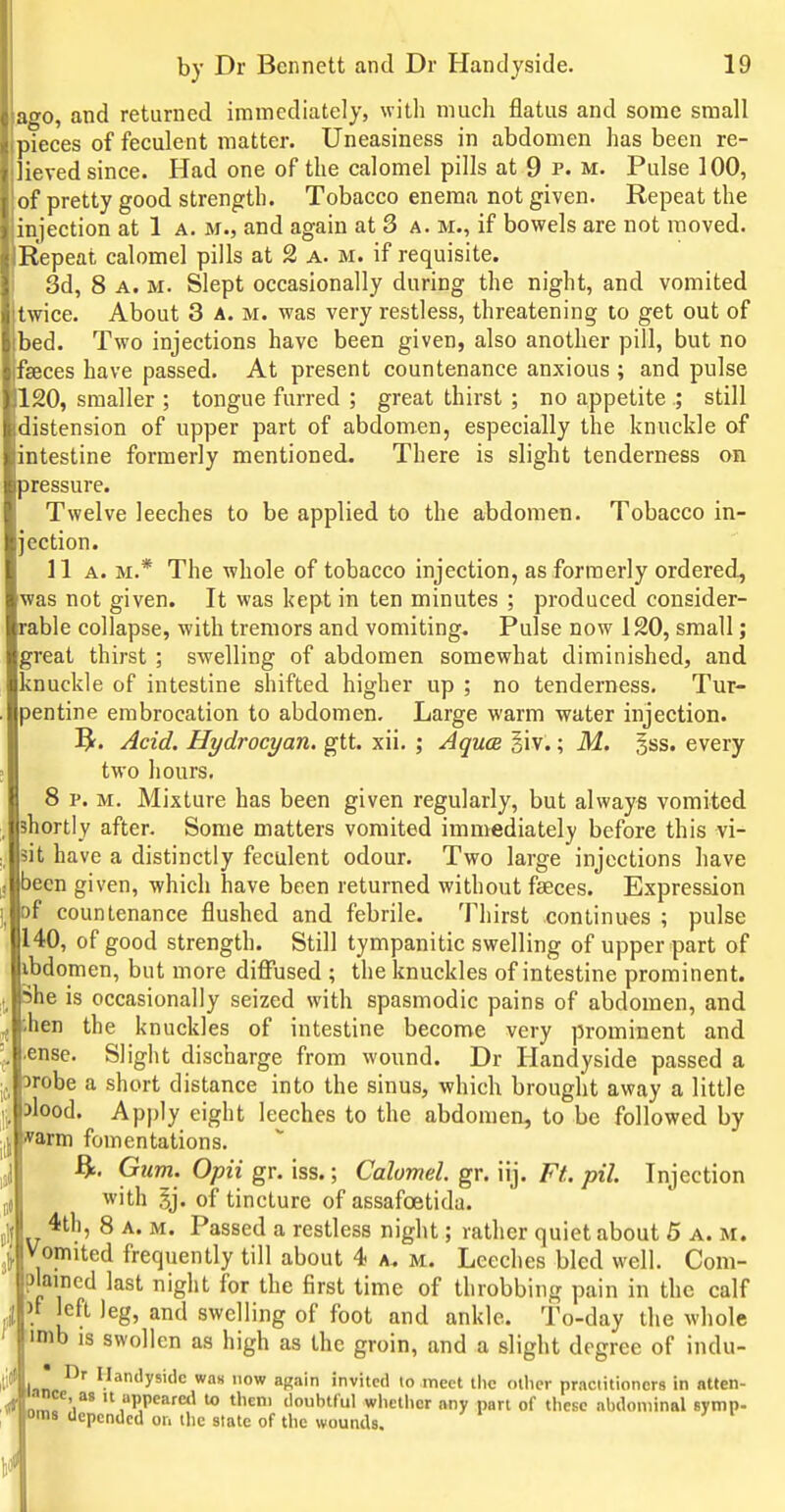 ago, and returned immediately, with much flatus and some small pieces of feculent matter. Uneasiness in abdomen has been re- ieved since. Had one of the calomel pills at 9 p. m. Pulse 100, of pretty good strength. Tobacco enema not given. Repeat the njection at 1 a. m., and again at 3 a. m., if bowels are not moved. Repeat calomel pills at 2 a. m. if requisite. 3d, 8 A. M. Slept occasionally during the night, and vomited twice. About 3 a. m. was very restless, threatening to get out of )ed. Two injections have been given, also another pill, but no ■seces have passed. At present countenance anxious ; and pulse 120, smaller ; tongue furred ; great thirst ; no appetite .; still distension of upper part of abdomen, especially the knuckle of intestine formerly mentioned. There is slight tenderness on pressure. Twelve leeches to be applied to the abdomen. Tobacco in- ection. 11 A. M.* The whole of tobacco injection, as formerly ordered, was not given. It was kept in ten minutes ; produced consider- rable collapse, with tremors and vomiting. Pulse now 120, small; ^reat thirst ; swelling of abdomen somewhat diminished, and inuckle of intestine shifted higher up ; no tenderness. Tur- jentine embrocation to abdomen. Large warm water injection. ?f. Acid. Hydrocyan. gtt. xii. ; Aquce iiv.; M. 5ss. every two hours. 8 p. M. Mixture has been given regularly, but always vomited shortly after. Some matters vomited immediately before this vi- sit have a distinctly feculent odour. Two large injections have )ecn given, which have been returned without faeces. Expression of countenance flushed and febrile. Thirst continues ; pulse 140, of good strength. Still tympanitic swelling of upper part of ibdomen, but more diffused ; the knuckles of intestine prominent. She is occasionally seized with spasmodic pains of abdomen, and ;hen the knuckles of intestine become very prominent and ■ense. Slight discbarge from wound. Dr Handyside passed a 3robe a short distance into the sinus, which brought away a little Mood. Apply eight leeches to the abdomen, to be followed by *arm fomentations. Gum. Opii gr. iss.; Calomel, gr. iij. Ft. pil. Injection j{ with 5j. of tincture of assafoetida. 4th, 8 A. M. Passed a restless night; rather quiet about 5 a. m. Vomited frequently till about 4 a. m. Leeches bled well. Com- plained last night for the first time of throbbing pain in the calf n left leg, and swelling of foot and ankle. To-day the whole imb is swollen as high as the groin, and a slight degree of indu- Ufln V*''y''''«= ow again invited lo meet tiic other practitioners in atten- lance as it uppearetl to theni doubtful whether any part of these abdominal symp- oms depended or. the state of the wounds.