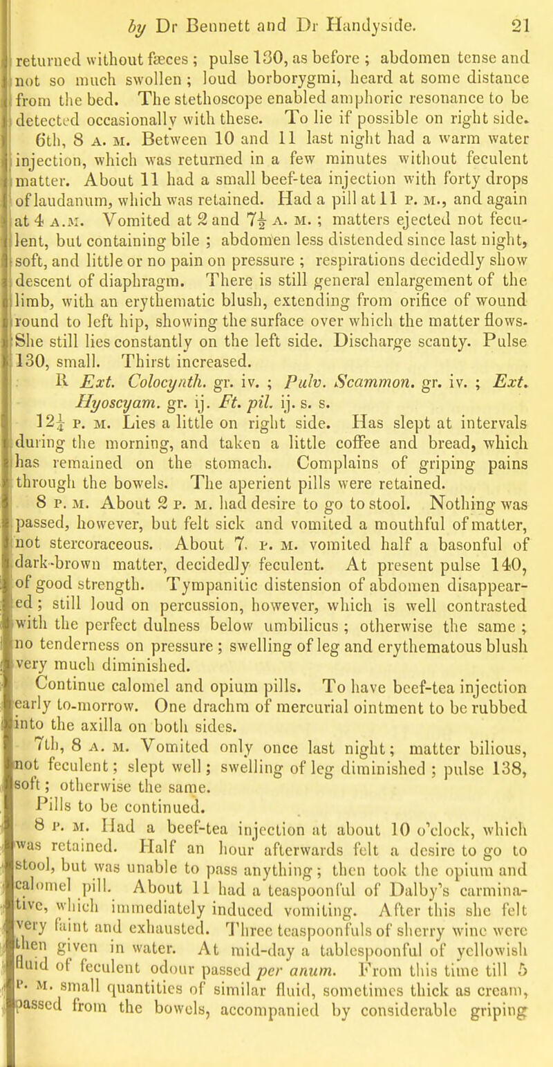 returned without feces ; pulse 130, as before ; abdomen tense and not so much swollen ; loud borborygmi, heard at some distance from the bed. The stethoscope enabled amphoric resonance to be detected occasionally with these. To lie if possible on right side. 6'th, 8 A. M. Between 10 and 11 last night had a warm water injection, which was returned in a few minutes without feculent matter. About 11 had a small beef-tea injection with forty drops of laudanum, which was retained. Had a pill at 11 v. m., and again at 4 A.M. Vomited at 2 and 7^ a. m. ; matters ejected not fecu- lent, but containing bile ; abdomen less distended since last night, soft, and little or no pain on pressure ; respirations decidedly show descent of diaphragm. There is still general enlargement of the limb, with an erythematic blush, extending from orifice of wound round to left hip, showing the surface over which the matter flows- She still lies constantly on the left side. Discharge scanty. Pulse 130, small. Thirst increased. R Ext. Colocynth. gr. iv. ; Puh. Scammon. gr. iv. ; Ext. Hyoscyam. gr. ij. Ft. pil. ij. s. s. 12| p, M. Lies a little on right side. Has slept at intervals during the morning, and taken a little coffee and bread, which has remained on the stomach. Complains of griping pains through the bowels. The aperient pills were retained. 8 p. M. About 2 p. M. had desire to go to stool. Nothing was passed, however, but felt sick and vomited a mouthful of matter, not stercoraceous. About 7. i^. m. vomited half a basonful of dark-brown matter, decidedly feculent. At present pulse 14)0, of good strength. Tympanitic distension of abdomen disappear- ed ; still loud on percussion, however, which is well contrasted with the perfect dulness below umbilicus ; otherwise the same ; no tenderness on pressure; swelling of leg and erythematous blush very much diminished. Continue calomel and opium pills. To have beef-tea injection early to-morrow. One drachm of mercurial ointment to be rubbed into the axilla on both sides. Tth, 8 A. M. Vomited only once last night; matter bilious, not feculent; slept well; swelling of leg diminished ; pulse 138, soft; otherwise the same. Pills to be continued. 8 i: M. Had a beef-tea injection at about 10 o'clock, which was retained. Half an hour afterwards felt a desire to go to stool, but was unable to pass anything; then took the opium and calomel pill. About 11 had a teaspoonlul of Dalby's carmina- tive, which immediately induced vomiting. After this she felt very fiiint and exhausted. Three teaspoonfuls of slierry wine were then given in water. At mid-day a tablcspoonful of yellowish tiuid of feculent odour passed per anum. From this time till 5 P. M. small quantities of similar fluid, sometimes thick as cream, passed from the bowels, accompanied by considerable griping