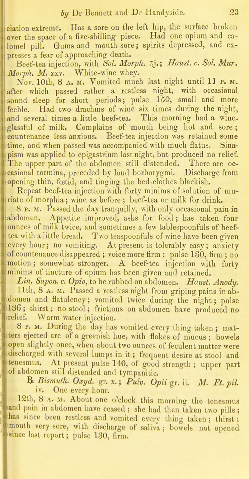 ciation extreme. Has a sore on the left hip, the surface broken over tlie space of a five-shilling piece. Had one opium and ca- lomel pill. Gums and mouth sore; spirits depressed, and ex- presses a fear of approaching death. Beef-tea injection, with Sol. Morph. 3j.; Haust. c. Sol. Mur. Morph. M. XXV. White-wine whey. Nov. 10th, 8 A. M. Vomited much last night until 11 p. m. after which passed rather a restless night, with occasional sound sleep for short periods; pulse 150, small and more feeble. Had two drachms of wine six times during the night, and several times a little beef-tea. This morning had a wine- glassful of milk. Complains of mouth being hot and sore ; countenance less anxious. Beef-tea injection was retained some time, and when passed was accompanied with much flatus. Sina- pism was applied to epigastrium last night, but produced no relief. The upper part of the abdomen still distended. There are oc- casional tormina, preceded by loud borborygmi. Discharge from opening thin, foetid, and tinging the bed-clothes blackish. Repeat beef-tea injection with forty minims of solution of mu- riate of morphia; wine as before ; beef-tea or milk for drink. I 8 p. M. Passed the day tranquilly, with only occasional pain in abdomen. Appetite improved, asks for food; has taken four ounces of milk twice, and sometimes a few tablespoonfuls of beef- tea with a little bread. Two teaspoonfuls of wine have been given every hour; no vomiting. At present is tolerably easy; anxiety of countenance disappeared ; voice more firm : pulse 130, firm ; no motion ; somewhat stronger. A beef-tea injection with forty minims of tincture of opium has been given and retained. Lin. Sapon. c. Opio, to be rubbed on abdomen. Haust. Anody. 11th, 8 A. M. Passed a restless night from griping pains in ab- domen and flatulency; vomited twice during the night; pulse 1J}6; thirst; no stool; frictions on abdomen have produced no relief. Warm water injection. 8 p. M. During the day has vomited every thing taken ; mat- ters ejected are of a greenish hue, with flakes of mucus ; bowels open slightly once, when about two ounces of feculent matter were discharged with several lumps in it; frequent desire at stool and tenesmus. At present pulse 140, of good strength ; upper part of abdomen still distended and tympanitic. ^ Bismuth. Oxyd. gr. x.; Pulv. Opii gr. ii. M. Ft. pil. iv. One every hour. 12th, 8 A. M. About one o'clock this morning the tenesmus iand pain in abdomen have ceased; she had then taken two pills; has since been restless and vomited every thing taken ; thirst; mouth very sore, with discharge of saliva; bowels not opened since last report; pulse 130, firm.