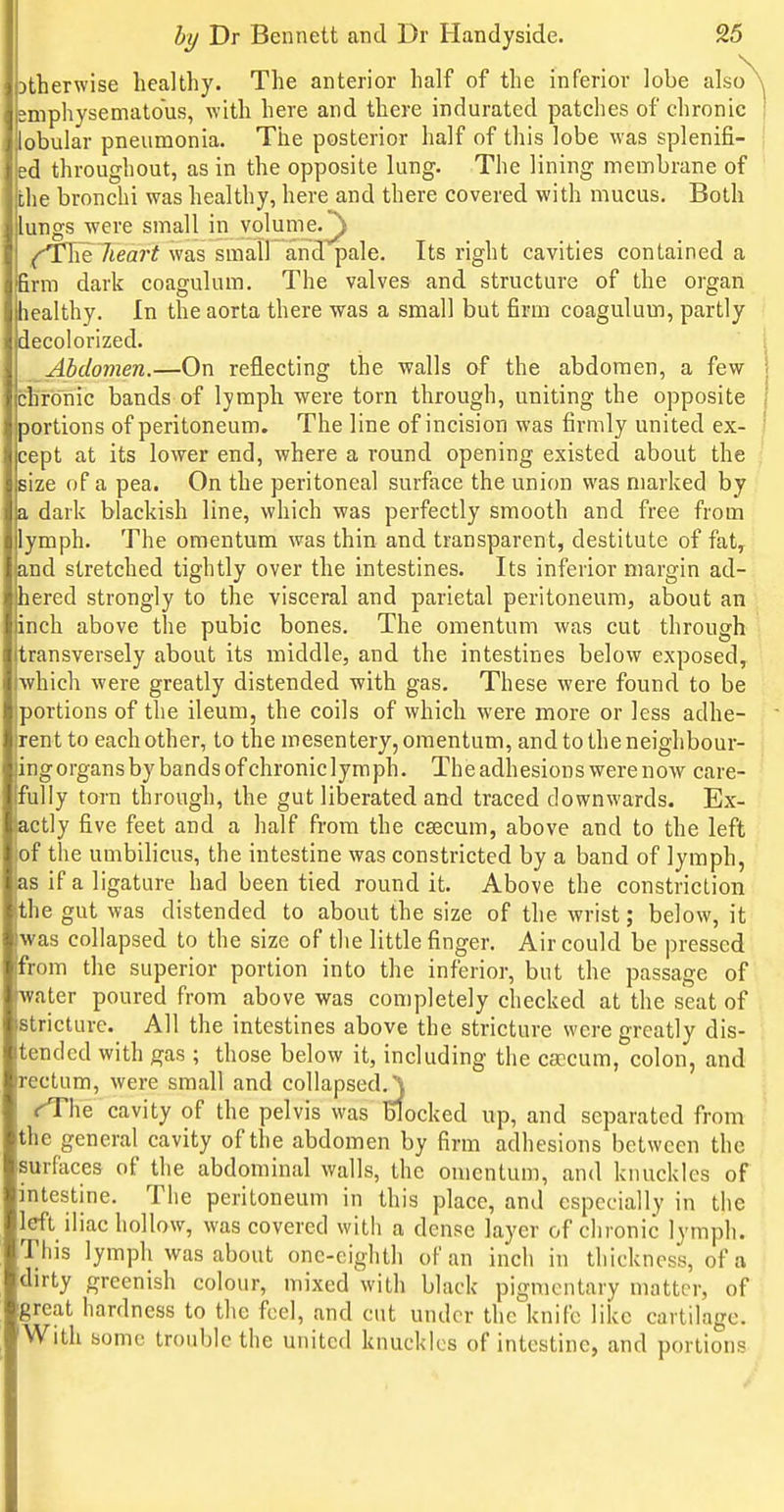 Dtherwise healthy. The anterior half of the inferior lobe also gmphysematous, with here and there indurated patches of chronic lobular pneumonia. The posterior half of this lobe was splenifi- ed throughout, as in the opposite lung. The lining membrane of the bronchi was healthy, here and there covered with mucus. Both lungs were small in volume.^ heart was small and pale. Its right cavities contained a firm dark coagulum. The valves and structure of the organ healthy. In the aorta there was a small but firm coagulum, partly decolorized. Abdomen.—On reflecting the walls of the abdomen, a few chronic bands of lymph were torn through, uniting the opposite portions of peritoneum. The line of incision was firmly united ex- cept at its lower end, where a round opening existed about the size of a pea. On the peritoneal surface the union was marked by a dark blackish line, which was perfectly smooth and free from lymph. The omentum was thin and transparent, destitute of fat,^ and stretched tightly over the intestines. Its inferior margin ad- hered strongly to the visceral and parietal peritoneum, about an inch above the pubic bones. The omentum was cut through transversely about its middle, and the intestines below exposed, which were greatly distended with gas. These were found to be portions of the ileum, the coils of which were more or less adhe- rent to each other, to the mesentery, omentum, andtotheneighbour- ingorgansbybandsofchroniclymph. The adhesions were now care- fully torn through, the gut liberated and traced downwards. Ex- actly five feet and a half from the csecum, above and to the left of the umbilicus, the intestine was constricted by a band of lymph, as if a ligature had been tied round it. Above the constriction the gut was distended to about the size of the wrist; below, it was collapsed to the size of the little finger. Air could be pressed from the superior portion into the inferior, but the passage of water poured from above was completely checked at the seat of stricture. All the intestines above the stricture were greatly dis- tended with gas ; those below it, including the caecum, colon, and rectum, were small and collapsed.') <<rhe cavity of the pelvis was Blocked up, and separated from the general cavity of the abdomen by firm adhesions between the surfaces of the abdominal walls, the omentum, and knuckles of intestine. The peritoneum in this place, and especially in the left iliac hollow, was covered with a dense layer of chronic lymph. This lymph was about one-eighth of an inch in thickness, of a dirty greenish colour, mixed with black pigmentary matter, of great hardness to the feel, and cut under the knife like cartilage. With some trouble the united knuckles of intestine, and portions