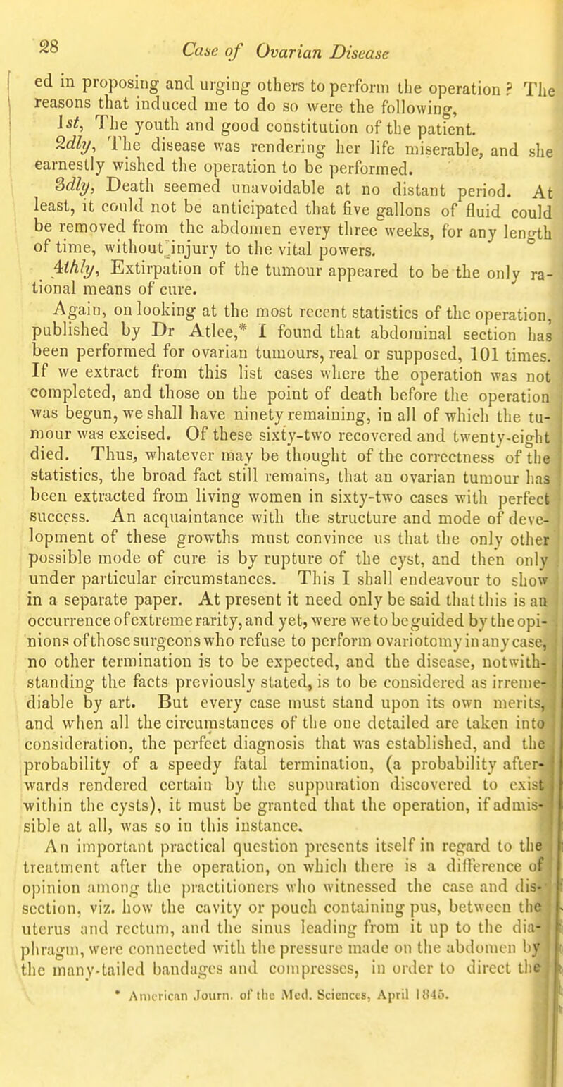 ed in proposing and urging others to perform the operation ? Tlie reasons that induced me to do so were the following, Ist, The youth and good constitution of the patfent. 2%, The disease was rendering her life miserable, and she earnestly wished the operation to be performed. Mly, Death seemed unavoidable at no distant period. At least, it could not be anticipated that five gallons of fluid could be removed from the abdomen every threeweeks, for any leno-th of time, without jnjury to the vital powers. ° 4<A/y, Extirpation of the tumour appeared to be the only ra- tional means of cure. Again, on looking at the most recent statistics of the operation, published by Dr Atlce,* I found that abdominal section has been performed for ovarian tumours, real or supposed, 101 times. If we extract from this list cases where the operation was not completed, and those on the point of death before the operation was begun, we shall have ninety remaining, in all of which the tu- mour was excised. Of these sixty-two recovered and twenty-eight died. Thus, whatever may be thought of the correctness of the statistics, the broad fact still remains, that an ovarian tumour has been extracted from living women in sixty-two cases with perfect success. An acquaintance with the structure and mode of deve- I lopment of these growths must convince us that the only other possible mode of cure is by rupture of the cyst, and then only under particular circumstances. This I shall endeavour to show in a separate paper. At present it need only be said that this is an occurrence of extreme rarity, and yet, were we to be guided by the opi- nions of thosesurgeons who refuse to perform ovariotomy in any case, I 'no other termination is to be expected, and the disease, notwith- I standing the facts previously stated, is to be considered as irreme- diable by art. But every case must stand upon its own merits, and when all the circumstances of the one detailed are taken into consideration, the perfect diagnosis that was established, and tlic probability of a speedy fatal termination, (a probability afici- wards rendered certain by the suppuration discovered to exi>t within the cysts), it must be granted that the operation, if admis- sible at all, was so in this instance. An important practical question presents itself in regard to the ' treatment after the operation, on which there is a difference of opinion among the practitioners who witnessed the case and dis-- section, viz. how the cavity or pouch containing pus, between the uterus and rectum, and the sinus leading from it up to the dia- phragm, were connected with the pressure made on the abdomen by the many-tailed bandages and compresses, in order to direct the • Anicricnn Joiirn. of the Med. Sciences, April MWb.