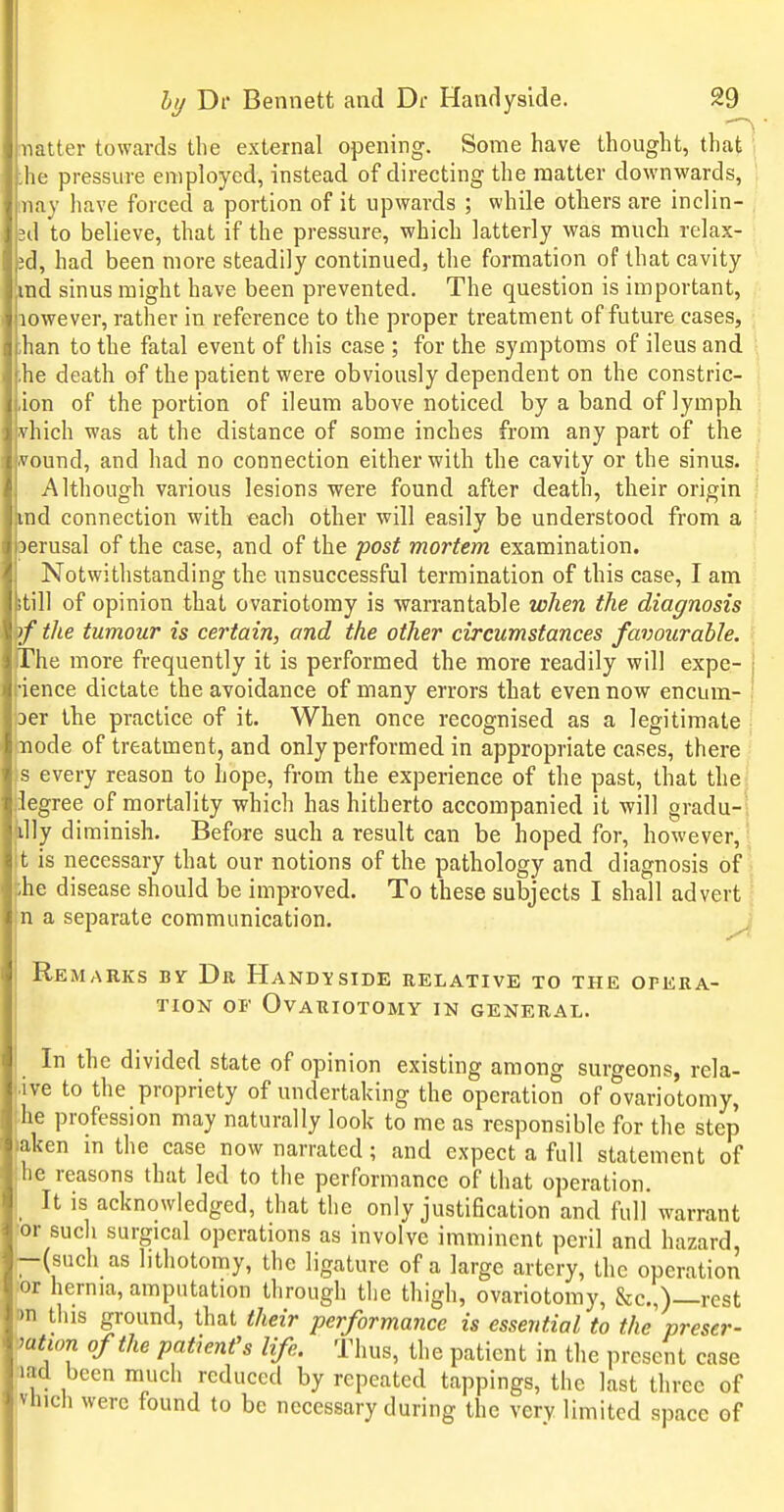 matter towards the external opening. Some have thought, that 1 ,he pressure employed, instead of directing the matter downwards, may have forced a portion of it upwards ; while others are inclin- sd to believe, that if the pressure, which latterly was much relax- ;d, had been more steadily continued, the formation of that cavity md sinus might have been prevented. The question is important, aowever, rather in reference to the proper treatment of future cases, ; .ban to the fatal event of this case ; for the symptoms of ileus and 1 he death of the patient were obviously dependent on the constric- | ion of the portion of ileum above noticed by a band of lymph \ vhich was at the distance of some inches from any part of the i ivound, and had no connection either with the cavity or the sinus. ' Although various lesions were found after death, their origin \ ■nd connection with each other will easily be understood from a ^ perusal of the case, and of the post mortem examination. Notwithstanding the unsuccessful termination of this case, I am itill of opinion that ovariotomy is warrantable when the diagnosis tf the tumour is certain, and the other circumstances favourable. The more frequently it is performed the more readily will expe- •ience dictate the avoidance of many errors that even now encum- aer the practice of it. When once recognised as a legitimate node of treatment, and only performed in appropriate cases, there s every reason to hope, from the experience of the past, that the! legree of mortality which has hitherto accompanied it will gradu-1 illy diminish. Before such a result can be hoped for, however,-, t is necessary that our notions of the pathology and diagnosis of ;he disease should be improved. To these subjects I shall advert „ n a separate communication. J Remarks by Dr. HAND-isiDE relative to the opera- tion OF Ovariotomy in general. In the divided state of opinion existing among surgeons, rela- .ive to the propriety of undertaking the operation of ovariotomy, ;he profession may naturally look to me as responsible for the step aken in the case now narrated; and expect a full statement of he reasons that led to the performance of that operation. _ It is acknowledged, that the only justification and full warrant or such surgical operations as involve imminent peril and hazard, -(such as lithotomy, the ligature of a large artery, the operation or hernia, amputation through the thigh, ovariotomy, &c.,)—rest m this ground, that their performance is essential to the preser- mtwn of the patient's life. Thus, the patient in the present case 13d been much reduced by repeated tappings, the last three of vhich were found to be necessary during the very limited space of