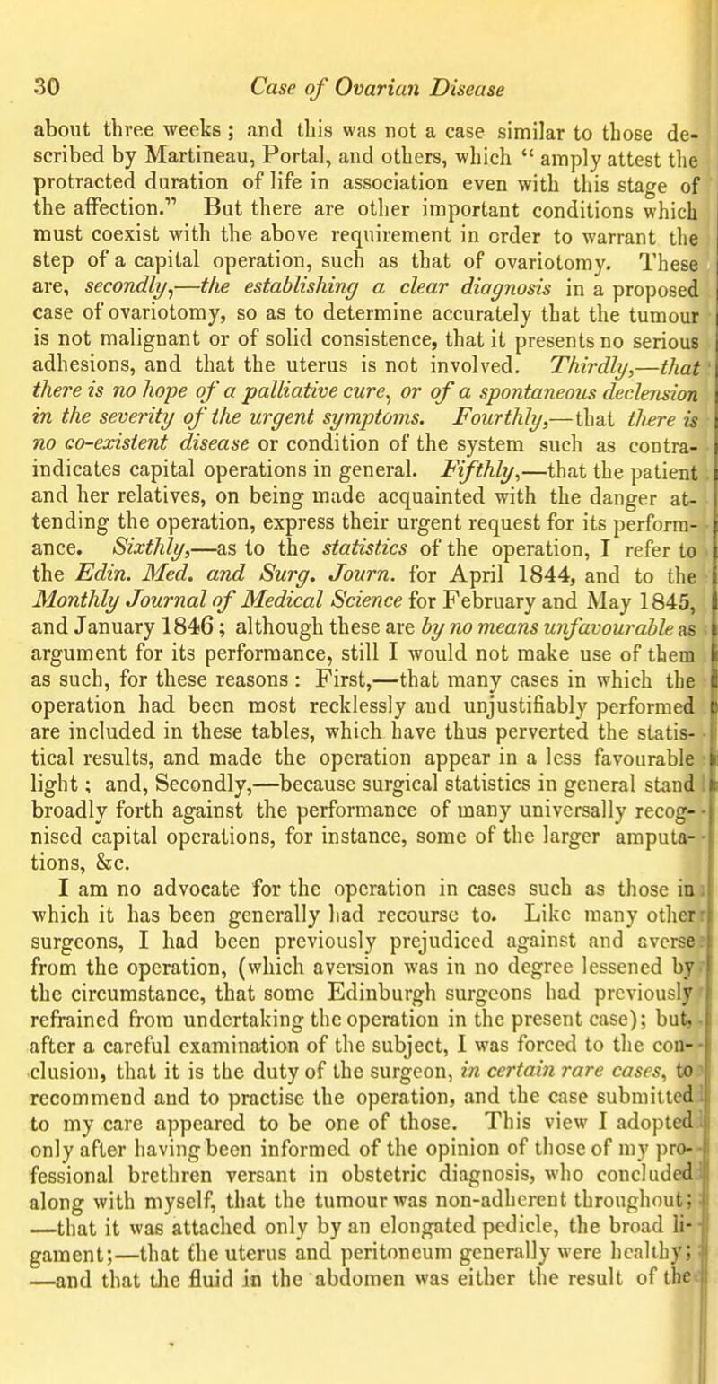 about three weeks ; and this was not a case similar to those de- scribed by Martineau, Portal, and others, which  amply attest the protracted duration of life in association even with this stage of the affection. But there are other important conditions which must coexist with the above requirement in order to warrant the step of a capital operation, such as that of ovariotomy. These i are, secondly^—the establishing a clear diagnosis in a proposed | case of ovariotomy, so as to determine accurately that the tumour j is not malignant or of solid consistence, that it presents no serious adhesions, and that the uterus is not involved. Thirdly,—that there is no hope of a palliative cure^ or of a spontaneous declension in the severity of the urgent symptoms. Fourthly,—that there is no co-existent disease or condition of the system such as contra- : indicates capital operations in general. Fifthly,—that the patient i and her relatives, on being made acquainted with the danger at- tending the operation, express their urgent request for its perform- ; ance. Sixthly,—as to the statistics of the operation, I refer to : the Edin. Med. and Surg. Journ. for April 1844, and to the : Monthly Journal of Medical Science for February and May 1845, ; and January 1846; although these are by no means unfavourable as l argument for its performance, still I would not make use of them i as such, for these reasons : First,—that many cases in which the i operation had been most recklessly and unjustifiably performed t: are included in these tables, which have thus perverted the statis- tical results, and made the operation appear in a less favourable > light; and, Secondly,—because surgical statistics in general stand ( broadly forth against the performance of many universally recog- nised capital operations, for instance, some of the larger amputa-- tions, Sec. I am no advocate for the operation in cases such as those mi which it has been generally had recourse to. Like many otherf surgeons, I had been previously prejudiced against and avcrsee from the operation, (which aversion was in no degree lessened byf the circumstance, that some Edinburgh surgeons had prcviousljTf refrained from undertaking the operation in the present case); but,* after a careful examination of the subject, 1 was forced to the con-» elusion, that it is the duty of the surgeon, in certain rare cases, toft recommend and to practise the operation, and the case submittedil to my care appeared to be one of those. This view I adopted^ only after having been informed of the opinion of those of my pro- fessional brethren versant in obstetric diagnosis, who concluded; along with myself, that the tumour was non-adherent throughout; —that it was attached only by an elongated pedicle, the broad li-' gament;—that the uterus and peritoneum generally were healthy;: —and that tlic fluid in the abdomen was either the result of the*