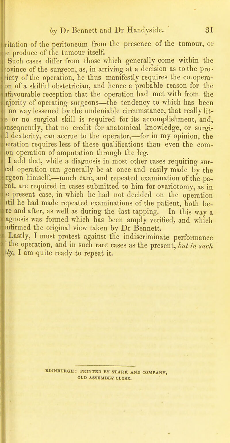 ritation of the peritoneum from the presence of the tumour, or e produce of the tumour itself. Such cases ditFer from those -which generally come within the ■ovincc of the surgeon, as, in arriving at a decision as to the pro- •iety of the operation, he thus manifestly requires the co-opera- on of a skilful obstetrician, and hence a probable reason for the ifavourable reception that the operation had met with from the ajority of operating surgeons—the tendency to which has been no way lessened by the undeniable circumstance, that really lit- 3 or no surgical skill is required for its accomplishment, and, insequently, that no credit for anatomical knowledge, or surgi- 1 dexterity, can accrue to the operator,—for in my opinion, the )eration requires less of these qualifications than even the com- on operation of amputation through the leg. I add that, while a diagnosis in most other cases requiring sur- cal operation can generally be at once and easily made by the rgeon himself,—much care, and repeated examination of the pa- int, are required in cases submitted to him for ovariotomy, as' in e present case, in which he had not decided on the operation itil he had made repeated examinations of the patient, both be- re and after, as well as during the last tapping. In this way a agnosis was formed which has been amply verified, and which mfirmed the original view taken by Dr Bennett. Lastly, I must protest against the indiscriminate performance ' the operation, and in such rare cases as the present, hut in such 'ly^ I am quite ready to repeat it. XDINBUllGH: PRINTED BY STARK AND COMPANY, OLD ASSEMBLY CLOSE.