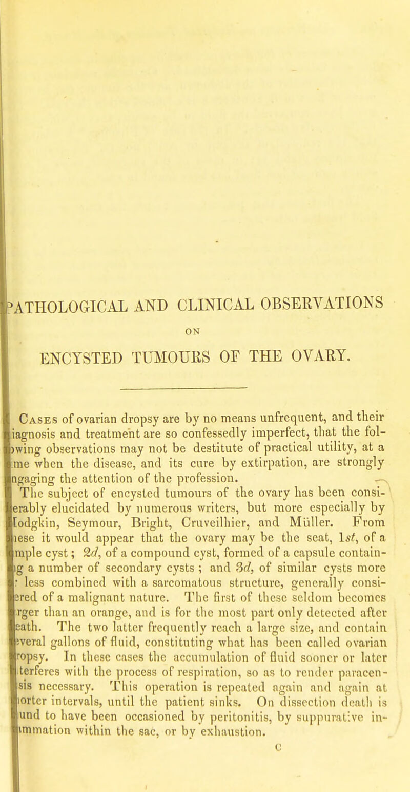 ATHOLOGICAL AND CLINICAL OBSERVATIONS ON ENCYSTED TUMOURS OF THE OVARY. Cases of ovarian dropsy are by no means unfrequent, and their agnosis and treatment are so confessedly imperfect, that the fol- wing observations may not be destitute of practical utility, at a me when the disease, and its cure by extirpation, are strongly ngaging the attention of the profession. — The subject of encysted tumours of the ovary has been consi- erably elucidated by numerous writers, but more especially by [odgkin, Seymour, Bright, Cruveilhier, and Miiller. From lese it would appear that the ovary may be the seat, Ia-^, of a mple cyst; 2d, of a compound cyst, formed of a capsule contain- g a number of secondary cysts ; and 3fZ, of similar cysts more less combined with a sarcomatous structure, generally consi- red of a malignant nature. The first of these seldom becomes rger than an orange, and is for the most part only detected after eath. The two latter frequently reach a large size, and contain veral gallons of fluid, constituting what has been called ovarian ropsy. In these cases the accumulation of fluid sooner or later terferes with the process of respiration, so as to render paracen- sis necessary. This operation is repeated again and again at orter intervals, until the patient sinks. On dissection death is und to have been occasioned by peritonitis, by suppurative in- immation within the sac, or by exhaustion. C I