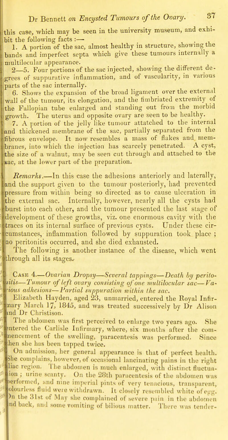 this case, which may be seen in the university museum, and exhi- bit the following facts :— 1. A portion of the sac, almost healthy in structure, showing the bands and imperfect septa which give these tumours internally a niultilocular appearance. 2—5. Four portions of the sac injected, showing the different de- grees of suppurative inflammation, and of vascularity, in various parts of the sac internally. 6. Shows the expansion of the broad ligament over the external wall of the tumour, its elongatiou, and the fimbriated extremity of the Fallopian tube enlarged and standing out from the morbid growth. The uterus and opposite ovary are seen to be healthy. 7. A portion of the jelly like tumour attatched to the internal and thickened membrane of the sac, partially separated from the fibrous envelope. It now resembles a mass of flakes and mem- branes, into which the injection has scarcely penetrated. A cyst, the size of a walnut, may be seen cut througli and attached to the sac, at the lower part of the preparation. Remarks.—In this case the adhesions anteriorly and laterally, md the support given to the tumour posteriorly, bad prevented jressure from within being so directed as to cause ulceration in the external sac. Internally, however, nearly all the cysts had jurst into each other, and the tumour presented the last stage of development of these growths, viz. one enormous cavity with the traces on its internal surface of previous cysts. Under these cir- cumstances, inflammation followed by suppuration took place ; no peritonitis occurred, and she died exhausted. The following is another instance of the disease, which went through all its stages. Case 4—Ovarian Dropsy—Several tappings—Death by perifo- lilis—Tumour of left ovary consisting of'one mullilocular sac—Va- ■ious adhesions—Partial suppuration milhin the sac, Elizabeth Hayden, aged 23, unmarried, entered the Royal Infir- nary March 17, 1845, and was treated successively by Dr Alison md Dr Christison. The abdomen was first perceived to enlarge two years ago. She ^ mtered the Carlisle Inlirmary, where, six months'after the com-  nencement of the swelling, paracentesis was performed. Since '■■ hen she has been tapped twice. ^ On admission, lier general appearance is that of perfect health. 3he conijihiins, however, of occasional lancinating pains in the right ! liac region. Tlie abdomen is much enlarged, with distinct fluctua- ion ; urine scanty. On the 2}]th paracentesis of the abdomen was )erforme(i, and nine imperial pints of very tenacious, transparent, f olourless fluid were withdrawn. It closely resembled white ofepg. i )n the 31st of May she complained of severe pain in the abdo'uen nd back, and some vomiting of bilious matter. There was tender-