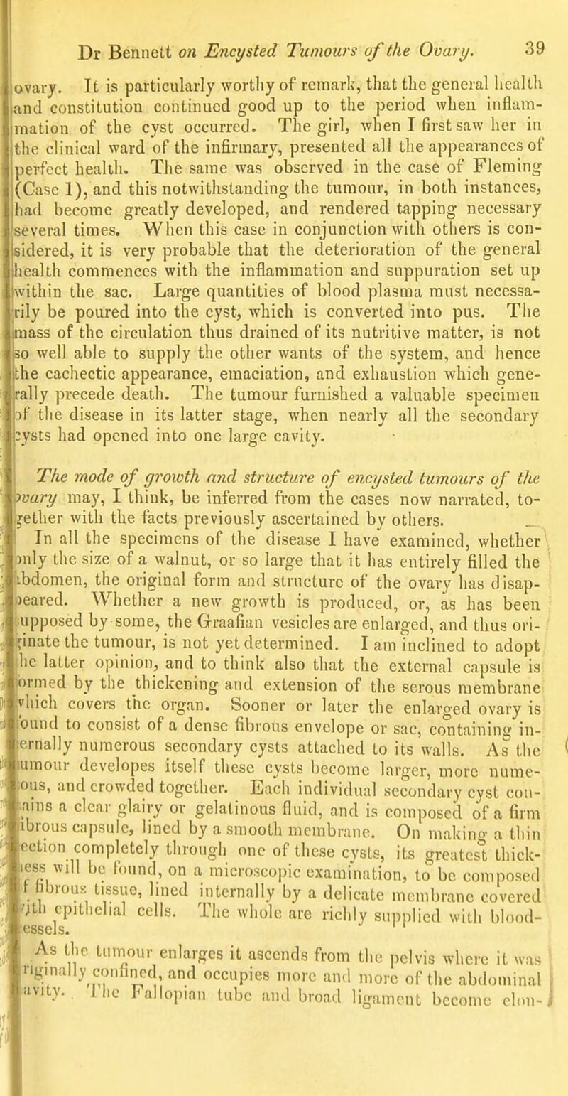 ovary. It is particularly worthy of remark, that the general health and constitution continued good up to the period when inflam- raation of the cyst occurred. The girl, when I first saw her in the clinical ward of the infirmary, presented all the appearances of perfect health. The same was observed in the case of Fleming (Case 1), and this notwithstanding the tumour, in both instances, had become greatly developed, and rendered tapping necessary several times. When this case in conjunction with others is con- sidered, it is very probable that the deterioration of the general health commences with the inflammation and suppuration set up within the sac. Large quantities of blood plasma must necessa- rily be poured into the cyst, which is converted into pus. Tiie ass of the circulation thus drained of its nutritive matter, is not 10 well able to supply the other wants of the system, and hence ,he cachectic appearance, emaciation, and exhaustion which gene- lly precede death. The tumour furnished a valuable specimen f the disease in its latter stage, when nearly all the secondary bysts had opened into one large cavity. The mode of groicth and structure of encysted tumours of the vary may, I think, be inferred from the cases now narrated, to- gether with the facts previously ascertained by others. In all the specimens of the disease I have examined, whether*. )nly the size of a walnut, or so large that it has entirely filled the \ ibdomen, the original form and structure of the ovary has disap- ' reared. Whether a new growth is produced, or, as has been supposed by some, the Graafian vesicles are enlarged, and thus ori- ginate the tumour, is not yet determined. I am inclined to adopt le latter opinion, and to think also that the external capsule is ormed by the thickening and extension of the serous membrane ivliich covers the organ. Sooner or later the enlarged ovary is ibund to consist of a dense fibrous envelope or sac, containing in- ternally numerous secondary cysts attached to its walls. As the umour devclopes itself these cysts become larger, more nume- lous, and crowded together. Each individual secondary cyst con- tains a clear glairy or gelatinous fluid, and is composed of a firm: ibrous capsule, lined by a smooth membrane. On makino- a tliin^ ection completely through one of these cysts, its greatest thick-' less will be found, on a microscopic examination, to be composed 1 hbrous tissue, lined internally by a delicate membrane covered 7th epithelial cells. The whole are richly supplied with blood- As the tumour enlarges it ascends from the pelvis where it was riginally confined, and occupies more an<l more of the abdominal uvity. . llic Fallopian tube and broad ligament becom e clou-